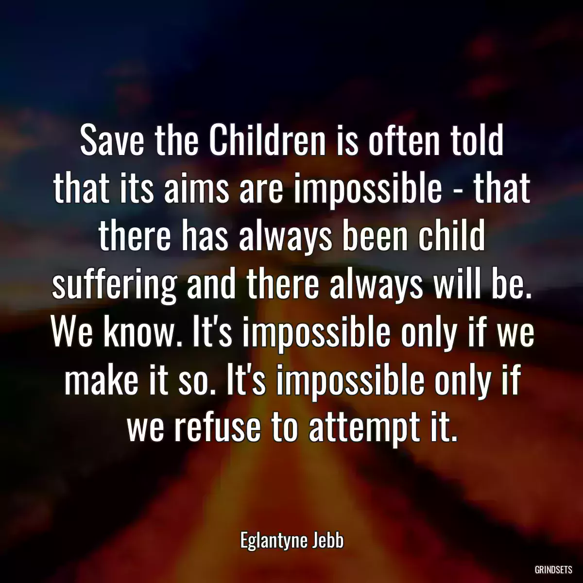 Save the Children is often told that its aims are impossible - that there has always been child suffering and there always will be. We know. It\'s impossible only if we make it so. It\'s impossible only if we refuse to attempt it.