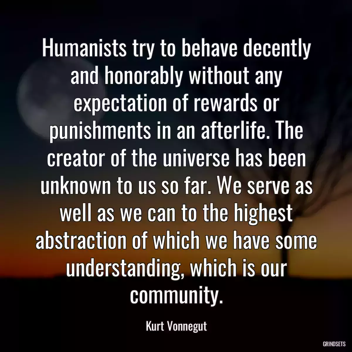 Humanists try to behave decently and honorably without any expectation of rewards or punishments in an afterlife. The creator of the universe has been unknown to us so far. We serve as well as we can to the highest abstraction of which we have some understanding, which is our community.