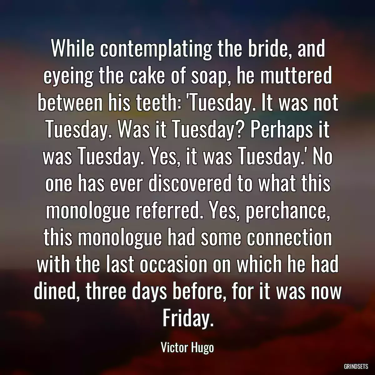 While contemplating the bride, and eyeing the cake of soap, he muttered between his teeth: \'Tuesday. It was not Tuesday. Was it Tuesday? Perhaps it was Tuesday. Yes, it was Tuesday.\' No one has ever discovered to what this monologue referred. Yes, perchance, this monologue had some connection with the last occasion on which he had dined, three days before, for it was now Friday.