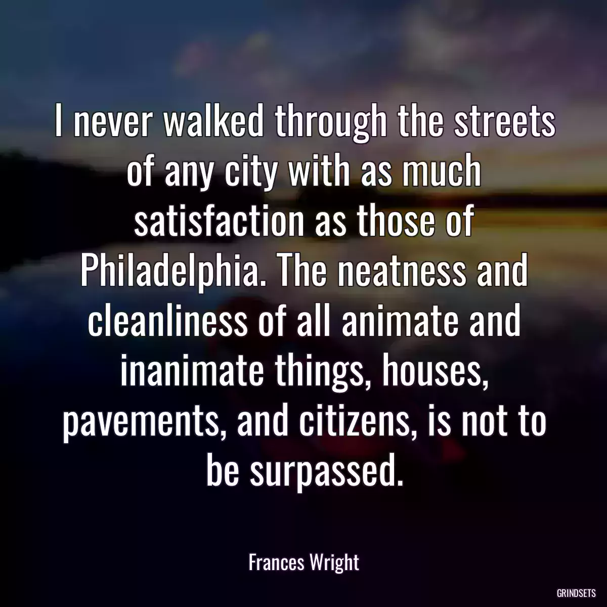 I never walked through the streets of any city with as much satisfaction as those of Philadelphia. The neatness and cleanliness of all animate and inanimate things, houses, pavements, and citizens, is not to be surpassed.