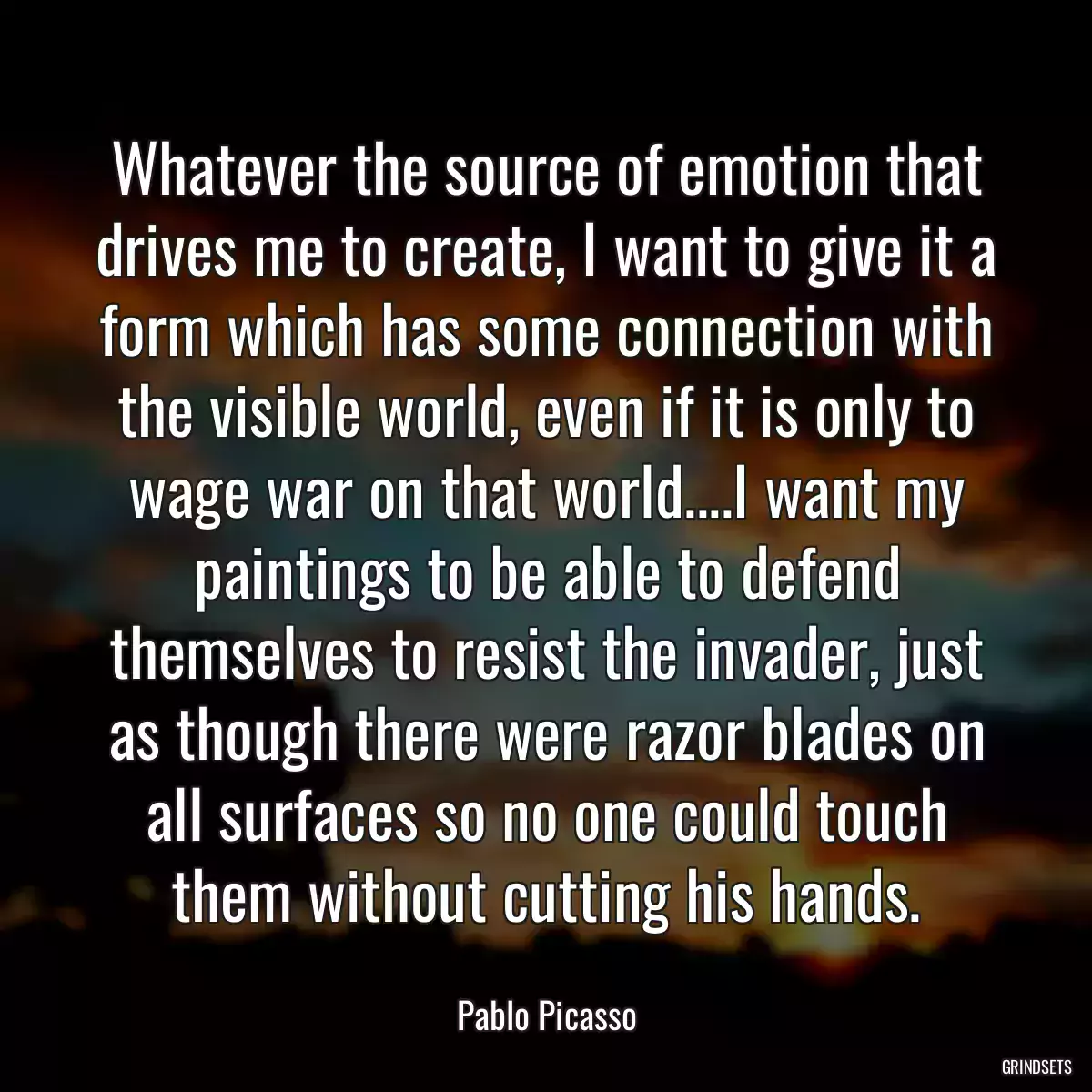 Whatever the source of emotion that drives me to create, I want to give it a form which has some connection with the visible world, even if it is only to wage war on that world....I want my paintings to be able to defend themselves to resist the invader, just as though there were razor blades on all surfaces so no one could touch them without cutting his hands.