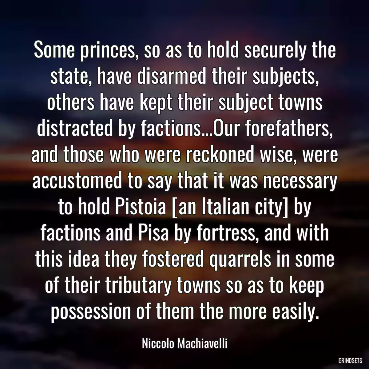 Some princes, so as to hold securely the state, have disarmed their subjects, others have kept their subject towns distracted by factions...Our forefathers, and those who were reckoned wise, were accustomed to say that it was necessary to hold Pistoia [an Italian city] by factions and Pisa by fortress, and with this idea they fostered quarrels in some of their tributary towns so as to keep possession of them the more easily.