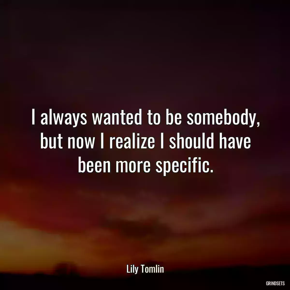 I always wanted to be somebody, but now I realize I should have been more specific.