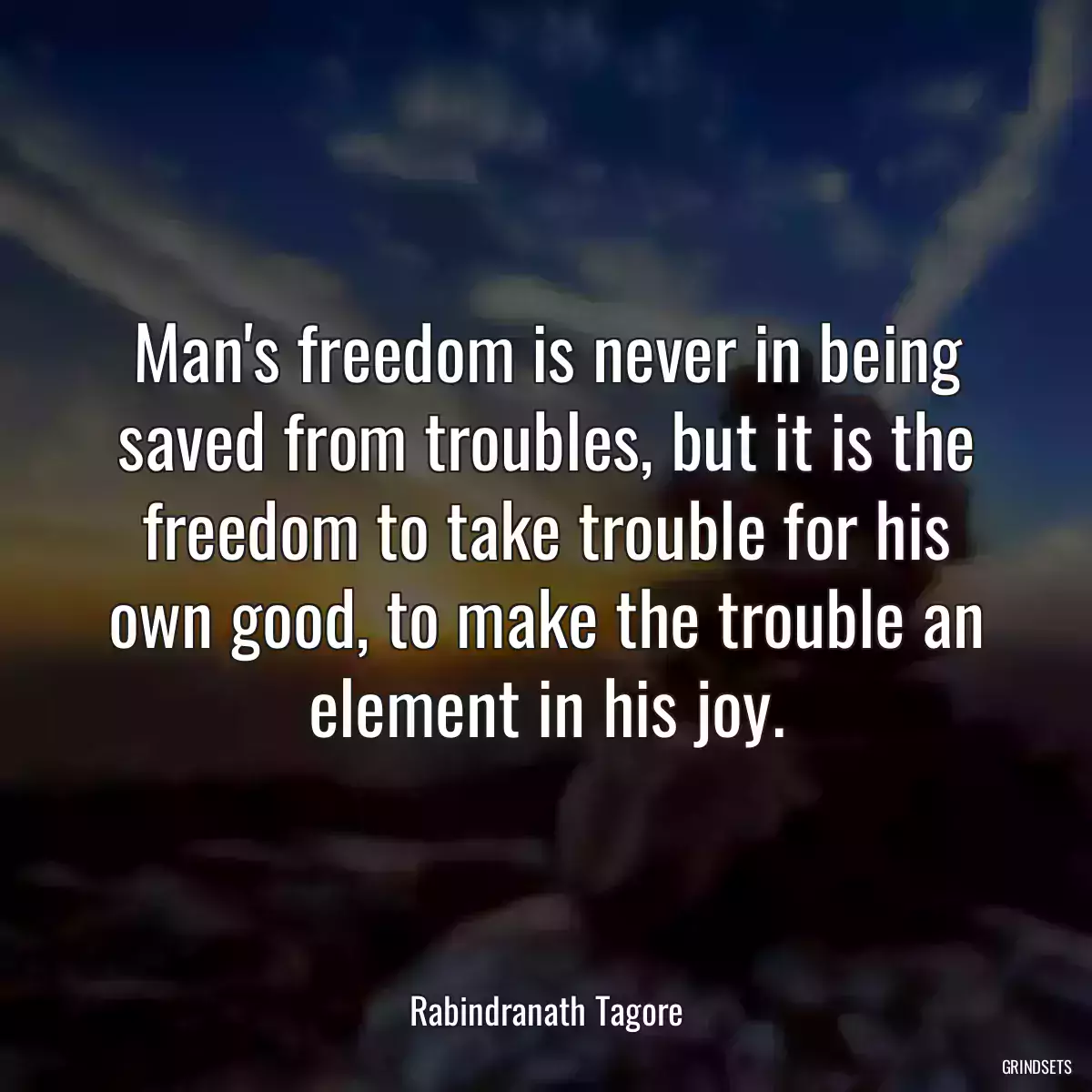 Man\'s freedom is never in being saved from troubles, but it is the freedom to take trouble for his own good, to make the trouble an element in his joy.