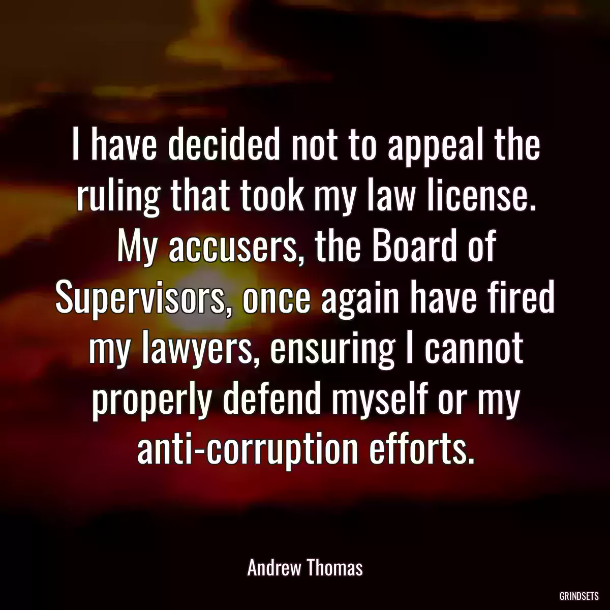 I have decided not to appeal the ruling that took my law license. My accusers, the Board of Supervisors, once again have fired my lawyers, ensuring I cannot properly defend myself or my anti-corruption efforts.