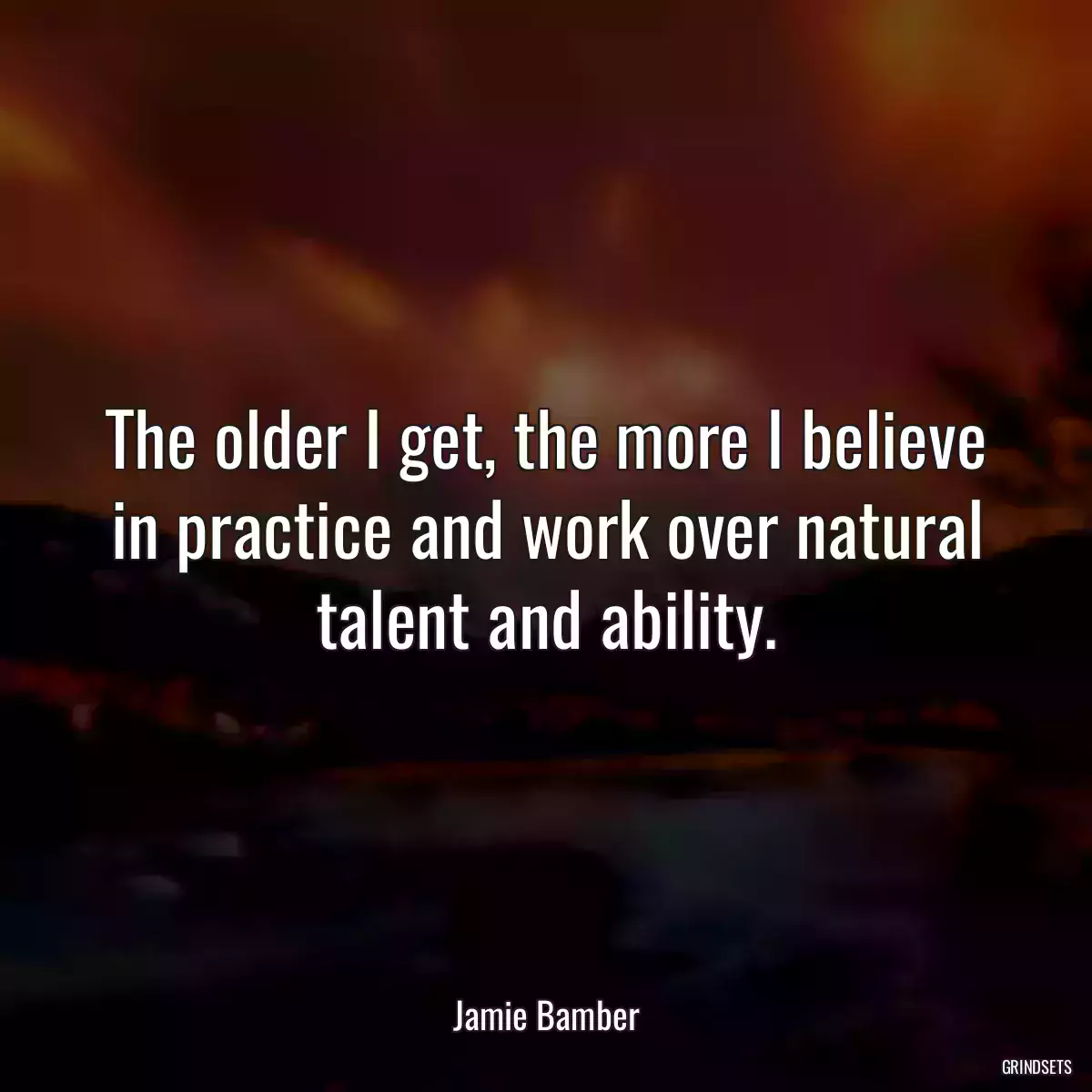 The older I get, the more I believe in practice and work over natural talent and ability.