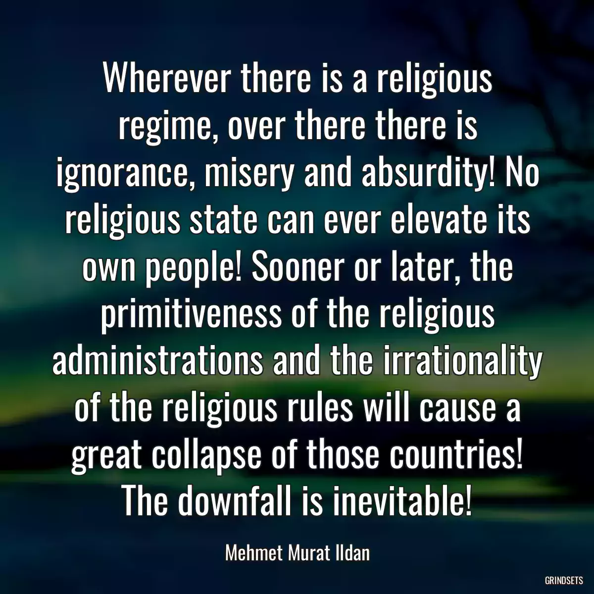 Wherever there is a religious regime, over there there is ignorance, misery and absurdity! No religious state can ever elevate its own people! Sooner or later, the primitiveness of the religious administrations and the irrationality of the religious rules will cause a great collapse of those countries! The downfall is inevitable!