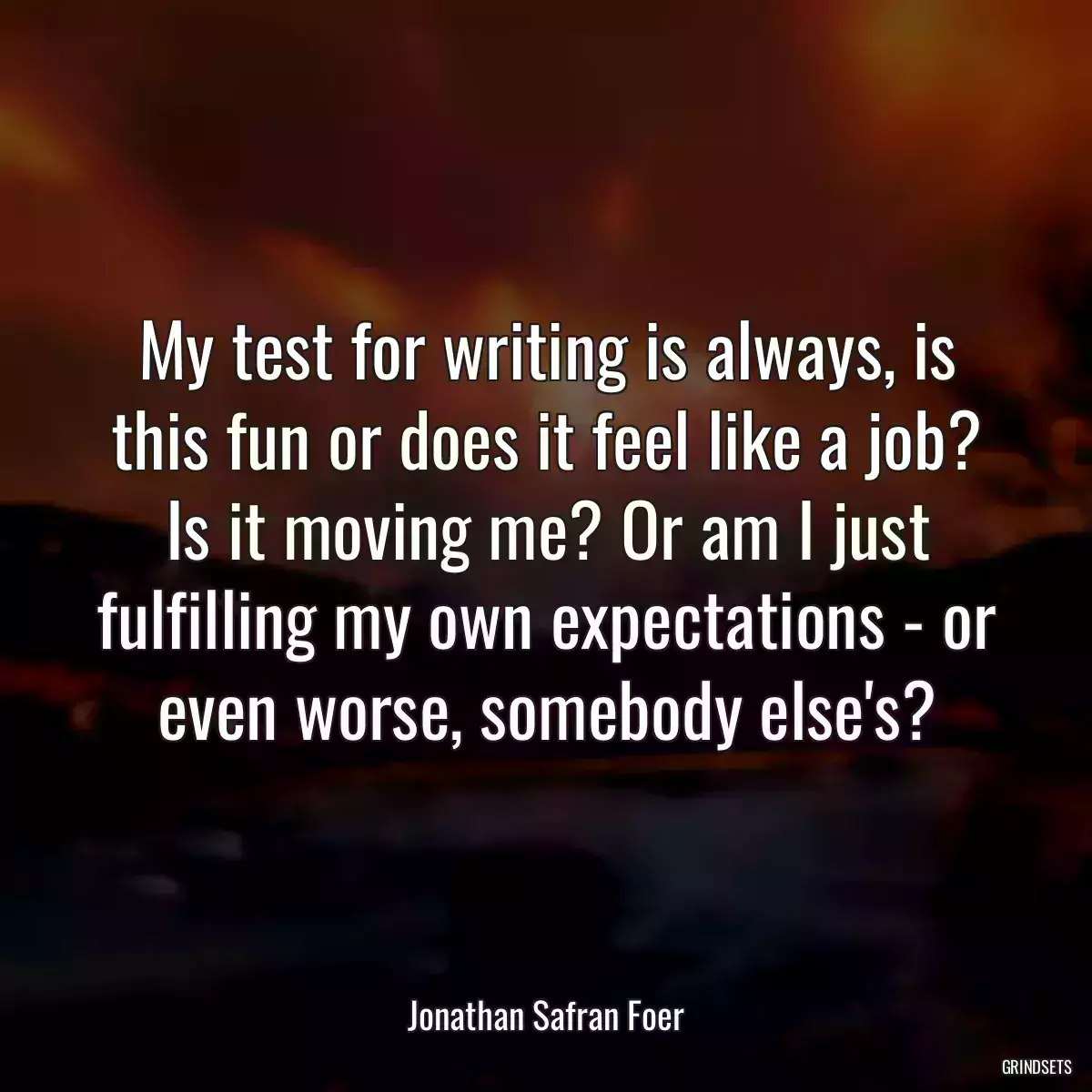 My test for writing is always, is this fun or does it feel like a job? Is it moving me? Or am I just fulfilling my own expectations - or even worse, somebody else\'s?