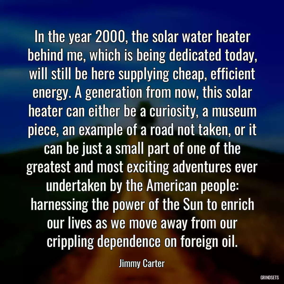 In the year 2000, the solar water heater behind me, which is being dedicated today, will still be here supplying cheap, efficient energy. A generation from now, this solar heater can either be a curiosity, a museum piece, an example of a road not taken, or it can be just a small part of one of the greatest and most exciting adventures ever undertaken by the American people: harnessing the power of the Sun to enrich our lives as we move away from our crippling dependence on foreign oil.