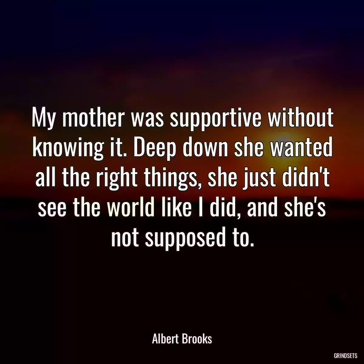 My mother was supportive without knowing it. Deep down she wanted all the right things, she just didn\'t see the world like I did, and she\'s not supposed to.