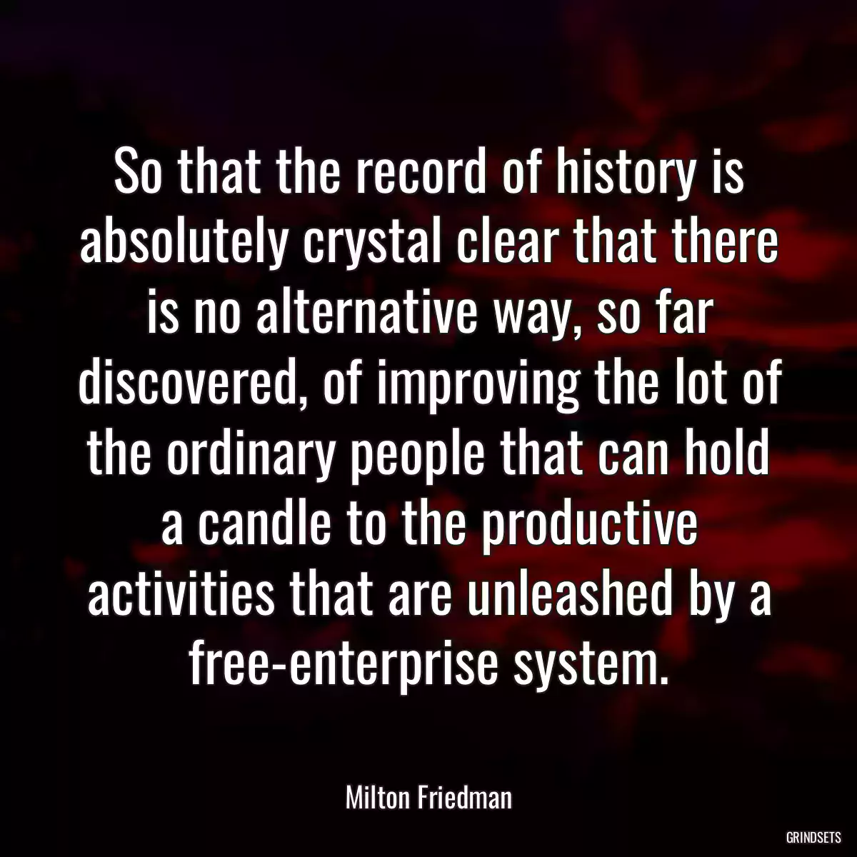 So that the record of history is absolutely crystal clear that there is no alternative way, so far discovered, of improving the lot of the ordinary people that can hold a candle to the productive activities that are unleashed by a free-enterprise system.