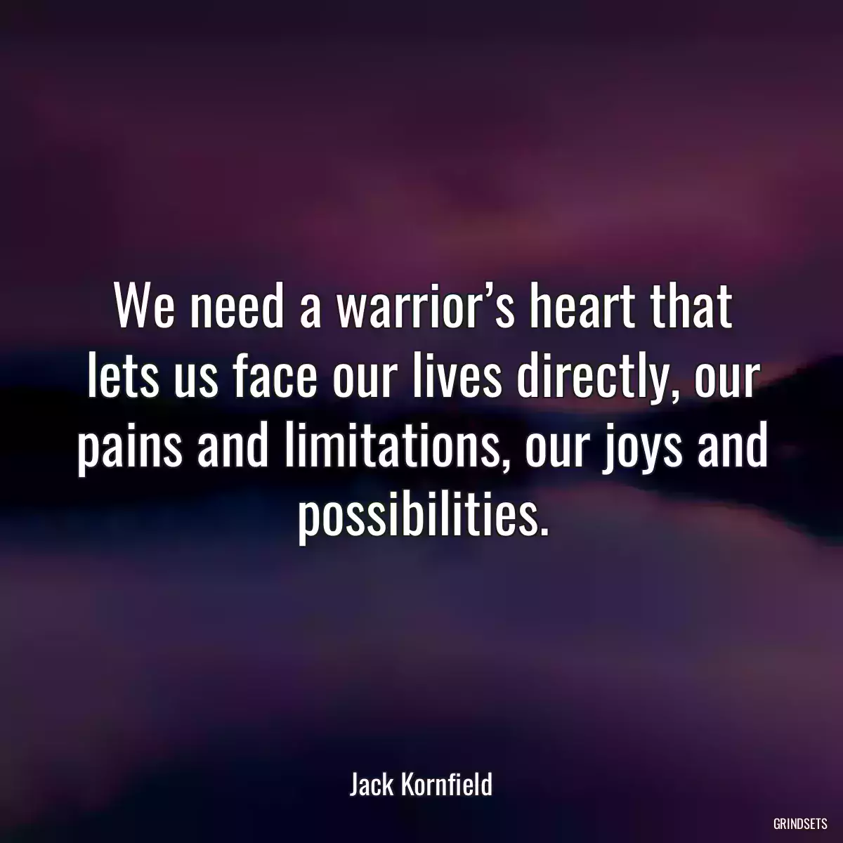 We need a warrior’s heart that lets us face our lives directly, our pains and limitations, our joys and possibilities.