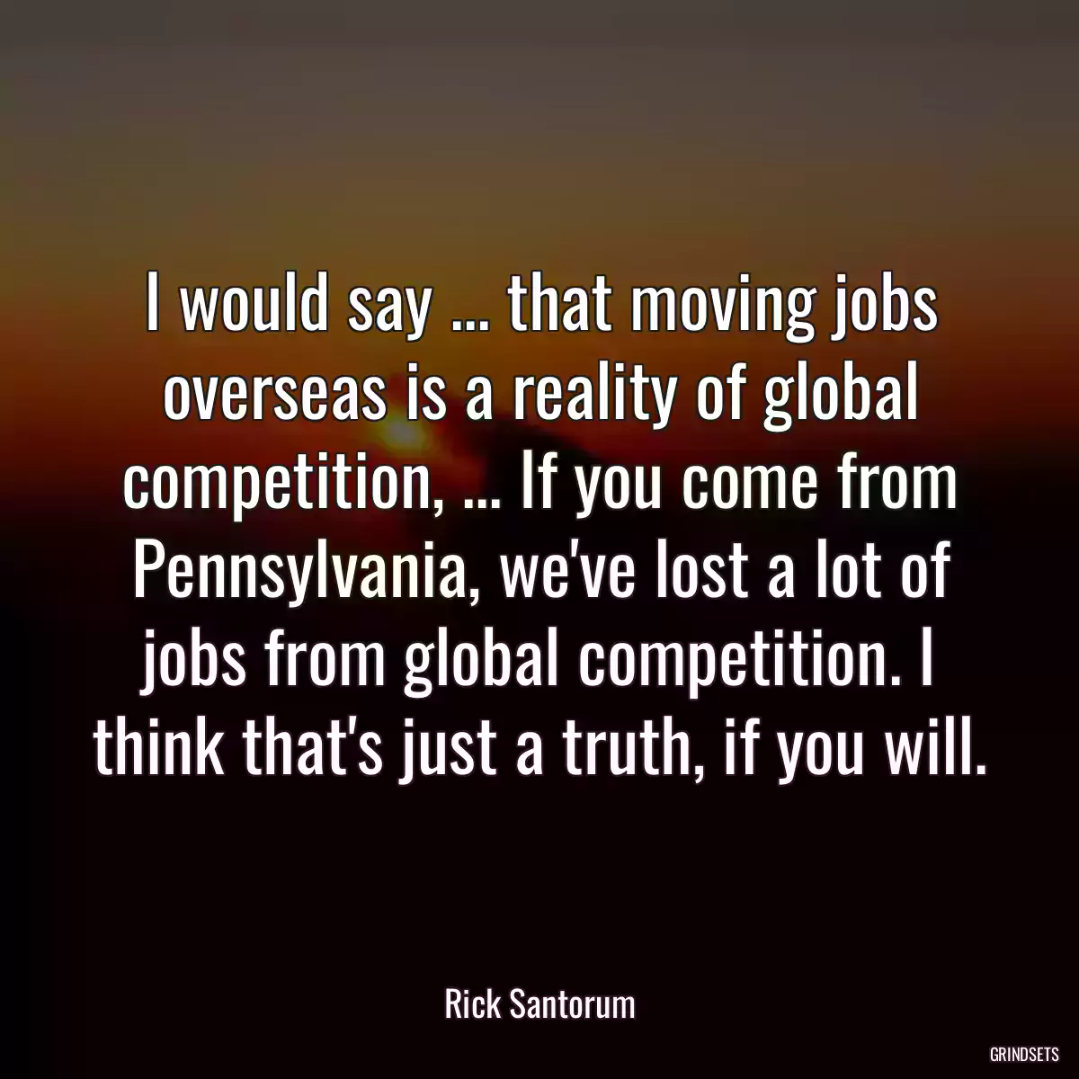 I would say ... that moving jobs overseas is a reality of global competition, ... If you come from Pennsylvania, we\'ve lost a lot of jobs from global competition. I think that\'s just a truth, if you will.