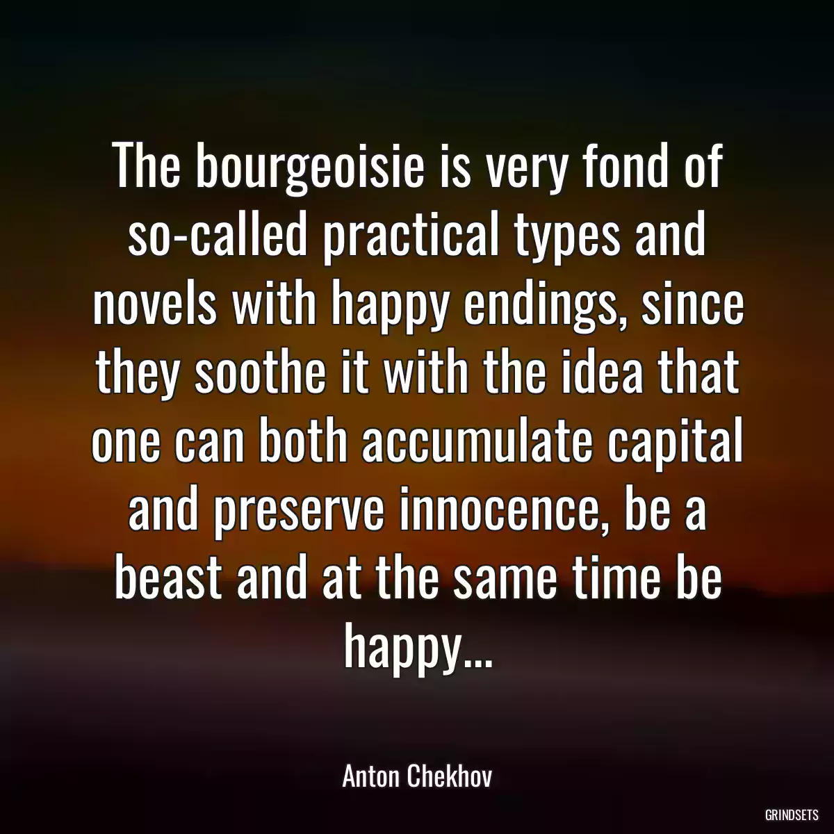 The bourgeoisie is very fond of so-called practical types and novels with happy endings, since they soothe it with the idea that one can both accumulate capital and preserve innocence, be a beast and at the same time be happy...