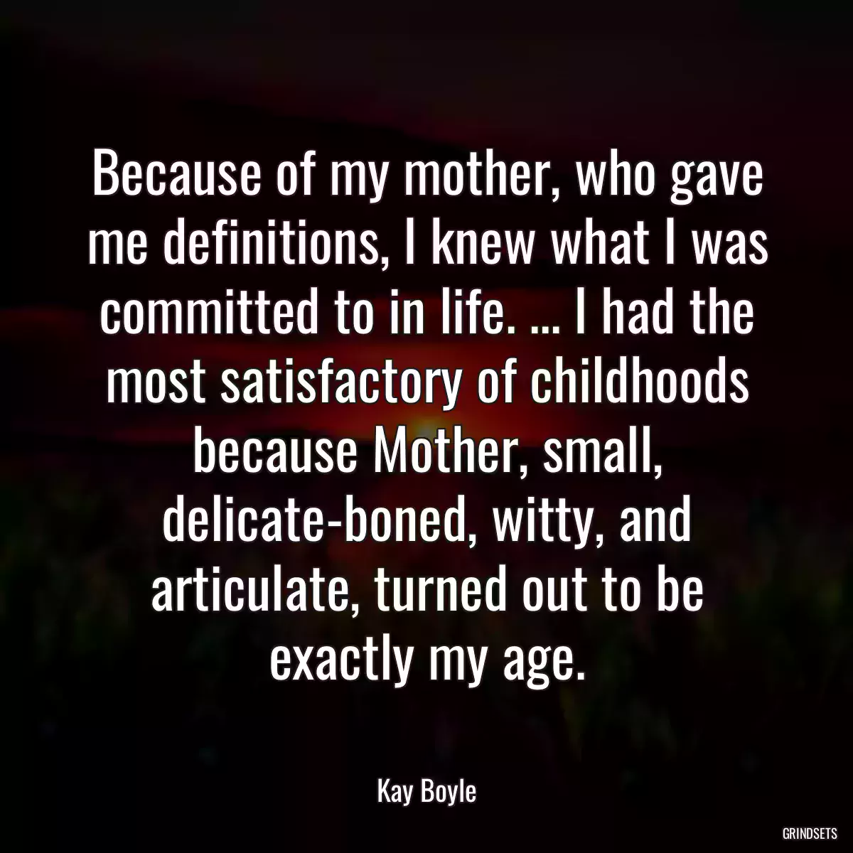 Because of my mother, who gave me definitions, I knew what I was committed to in life. ... I had the most satisfactory of childhoods because Mother, small, delicate-boned, witty, and articulate, turned out to be exactly my age.