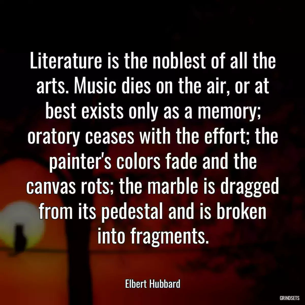 Literature is the noblest of all the arts. Music dies on the air, or at best exists only as a memory; oratory ceases with the effort; the painter\'s colors fade and the canvas rots; the marble is dragged from its pedestal and is broken into fragments.