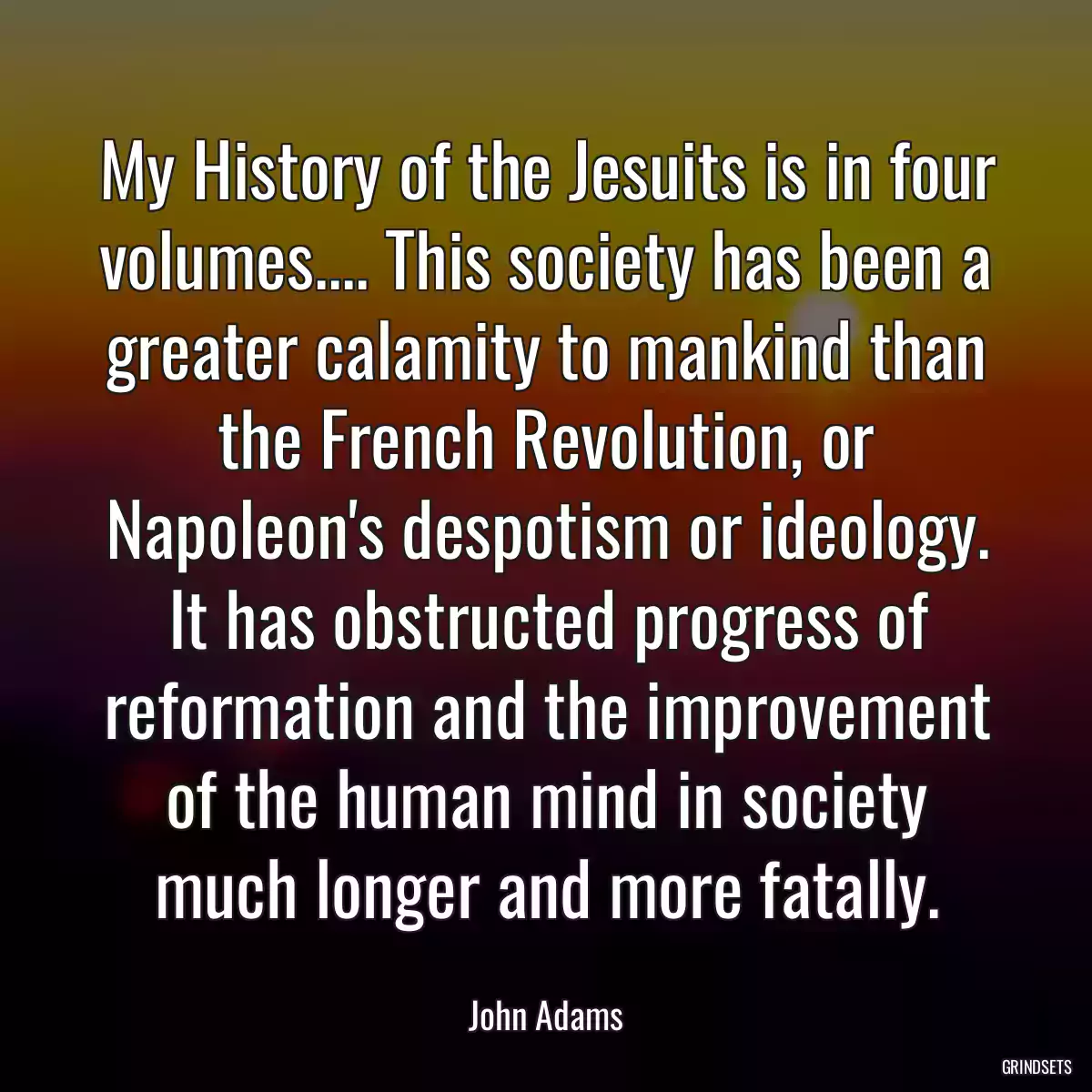 My History of the Jesuits is in four volumes.... This society has been a greater calamity to mankind than the French Revolution, or Napoleon\'s despotism or ideology. It has obstructed progress of reformation and the improvement of the human mind in society much longer and more fatally.