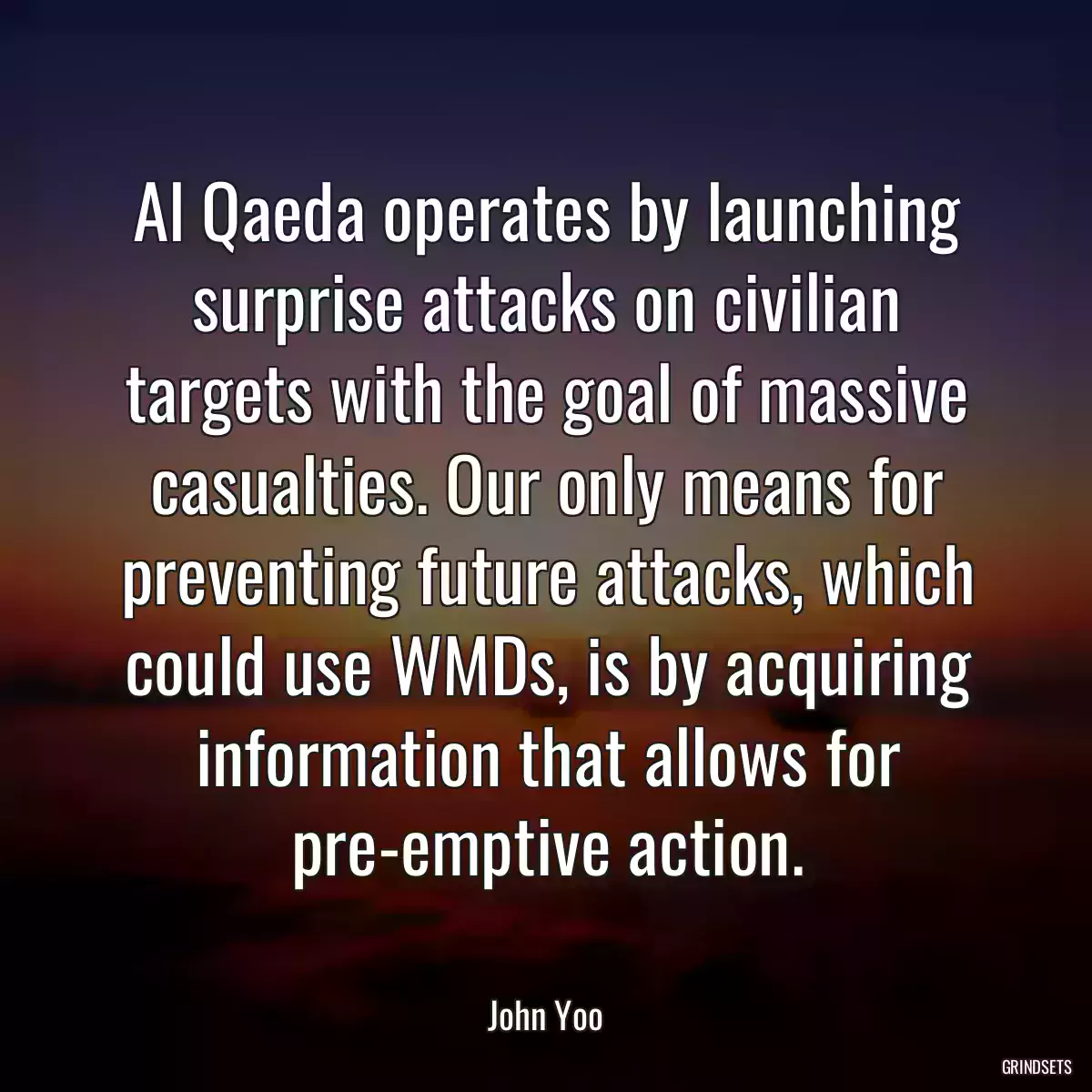 Al Qaeda operates by launching surprise attacks on civilian targets with the goal of massive casualties. Our only means for preventing future attacks, which could use WMDs, is by acquiring information that allows for pre-emptive action.