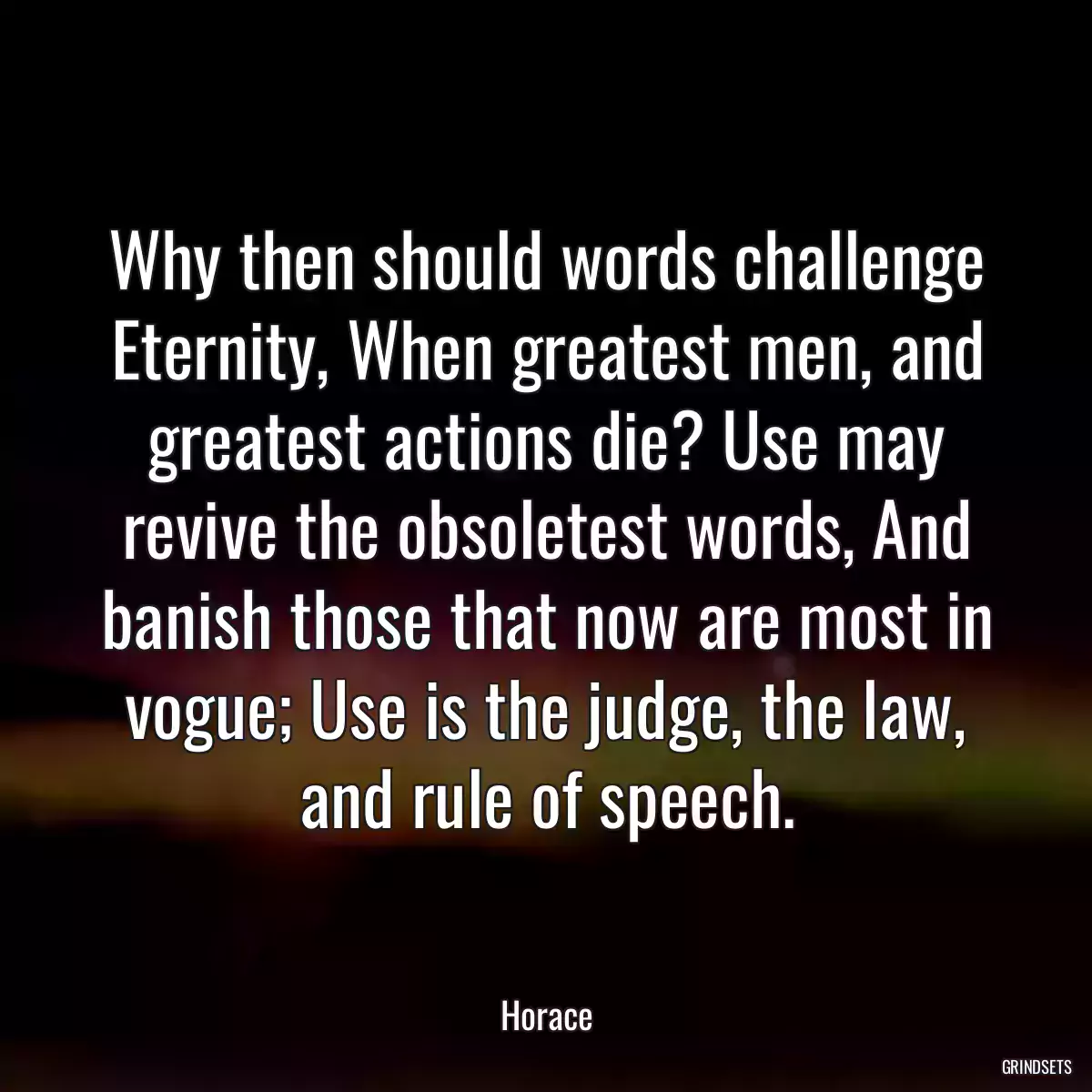 Why then should words challenge Eternity, When greatest men, and greatest actions die? Use may revive the obsoletest words, And banish those that now are most in vogue; Use is the judge, the law, and rule of speech.