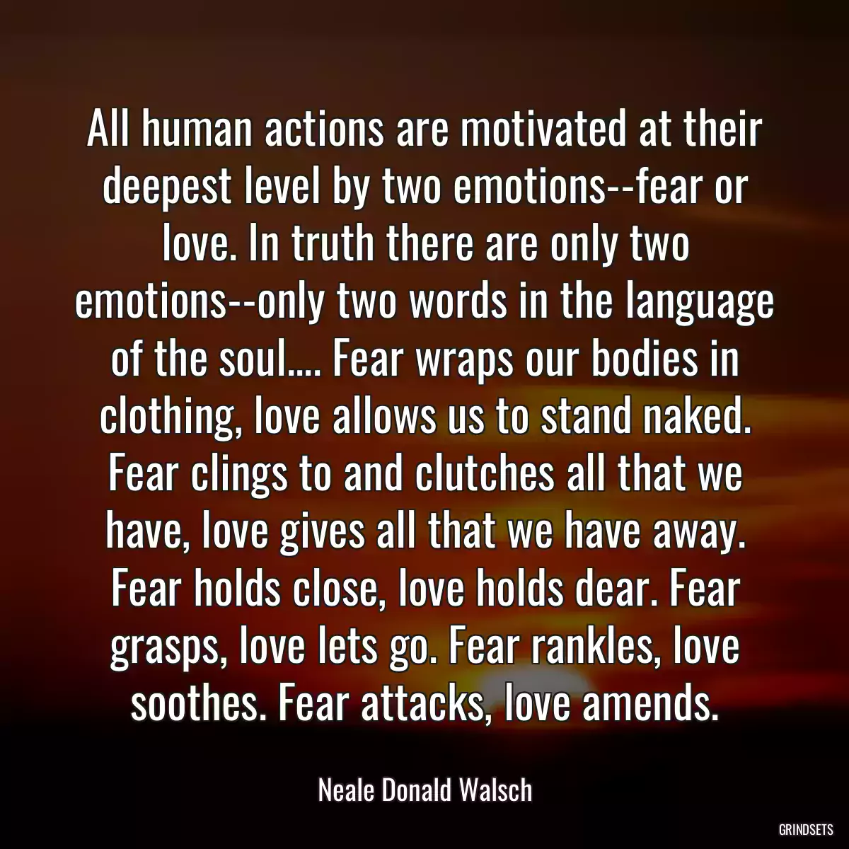 All human actions are motivated at their deepest level by two emotions--fear or love. In truth there are only two emotions--only two words in the language of the soul.... Fear wraps our bodies in clothing, love allows us to stand naked. Fear clings to and clutches all that we have, love gives all that we have away. Fear holds close, love holds dear. Fear grasps, love lets go. Fear rankles, love soothes. Fear attacks, love amends.
