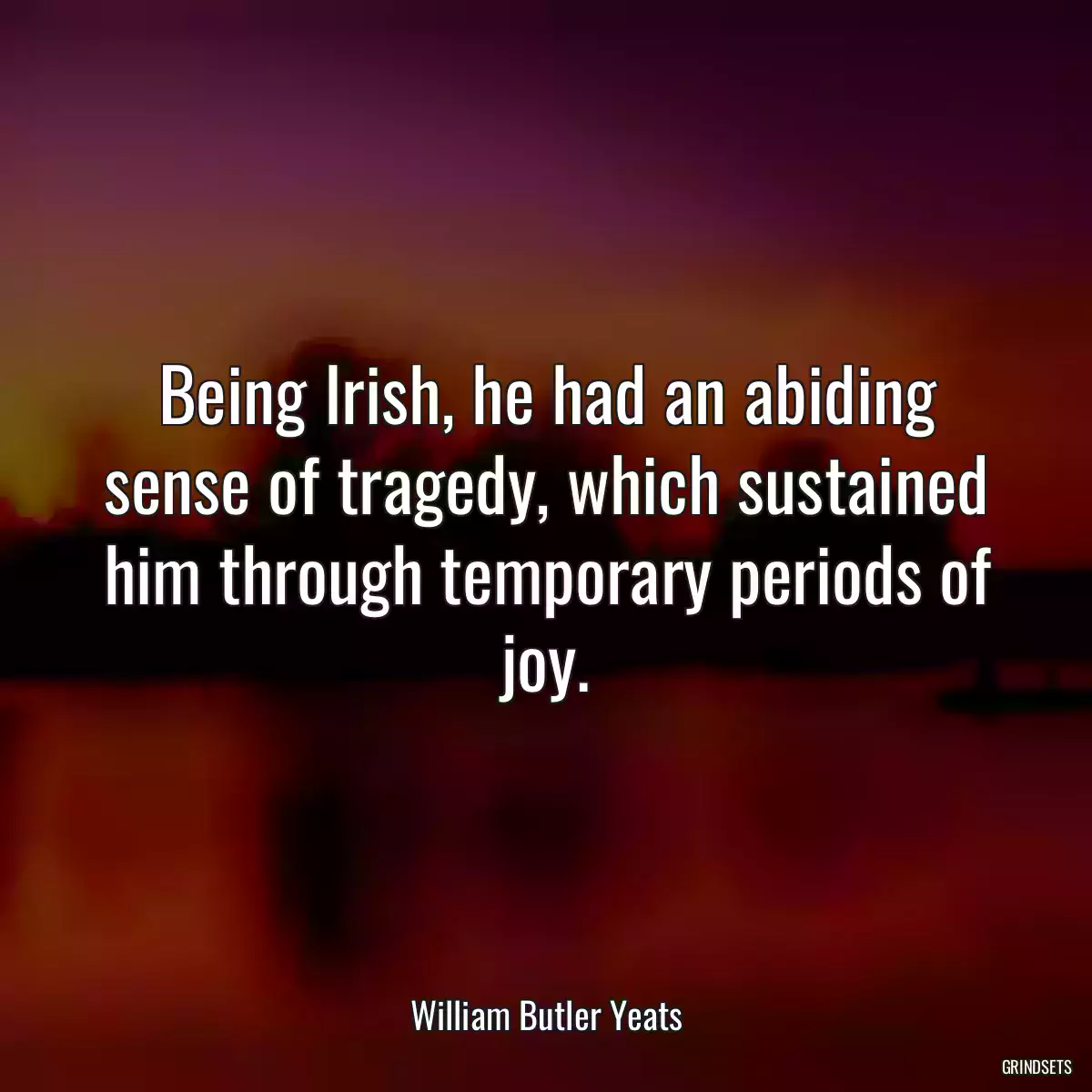 Being Irish, he had an abiding sense of tragedy, which sustained him through temporary periods of joy.