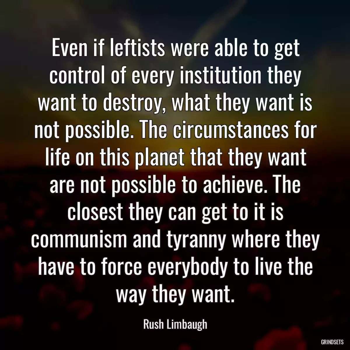 Even if leftists were able to get control of every institution they want to destroy, what they want is not possible. The circumstances for life on this planet that they want are not possible to achieve. The closest they can get to it is communism and tyranny where they have to force everybody to live the way they want.