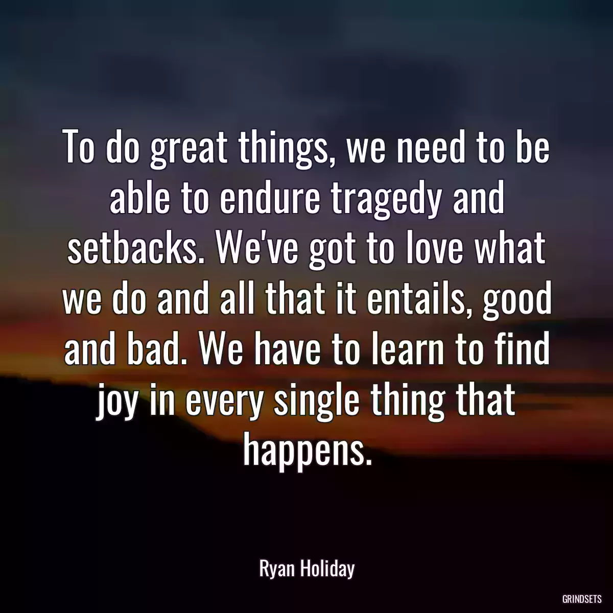 To do great things, we need to be able to endure tragedy and setbacks. We\'ve got to love what we do and all that it entails, good and bad. We have to learn to find joy in every single thing that happens.