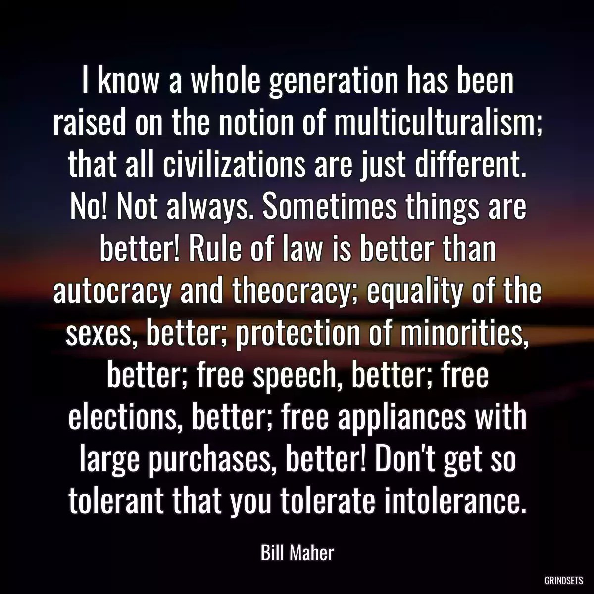 I know a whole generation has been raised on the notion of multiculturalism; that all civilizations are just different. No! Not always. Sometimes things are better! Rule of law is better than autocracy and theocracy; equality of the sexes, better; protection of minorities, better; free speech, better; free elections, better; free appliances with large purchases, better! Don\'t get so tolerant that you tolerate intolerance.