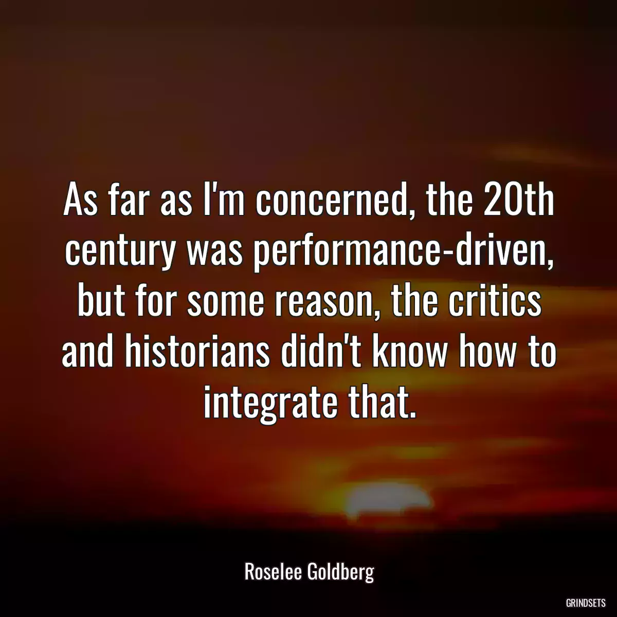 As far as I\'m concerned, the 20th century was performance-driven, but for some reason, the critics and historians didn\'t know how to integrate that.