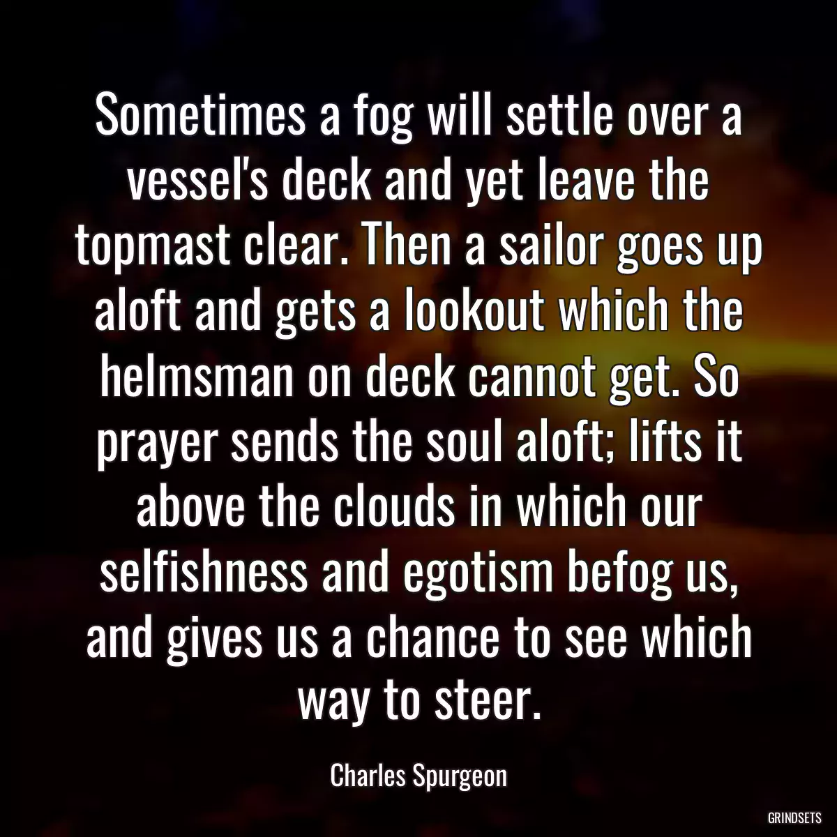 Sometimes a fog will settle over a vessel\'s deck and yet leave the topmast clear. Then a sailor goes up aloft and gets a lookout which the helmsman on deck cannot get. So prayer sends the soul aloft; lifts it above the clouds in which our selfishness and egotism befog us, and gives us a chance to see which way to steer.