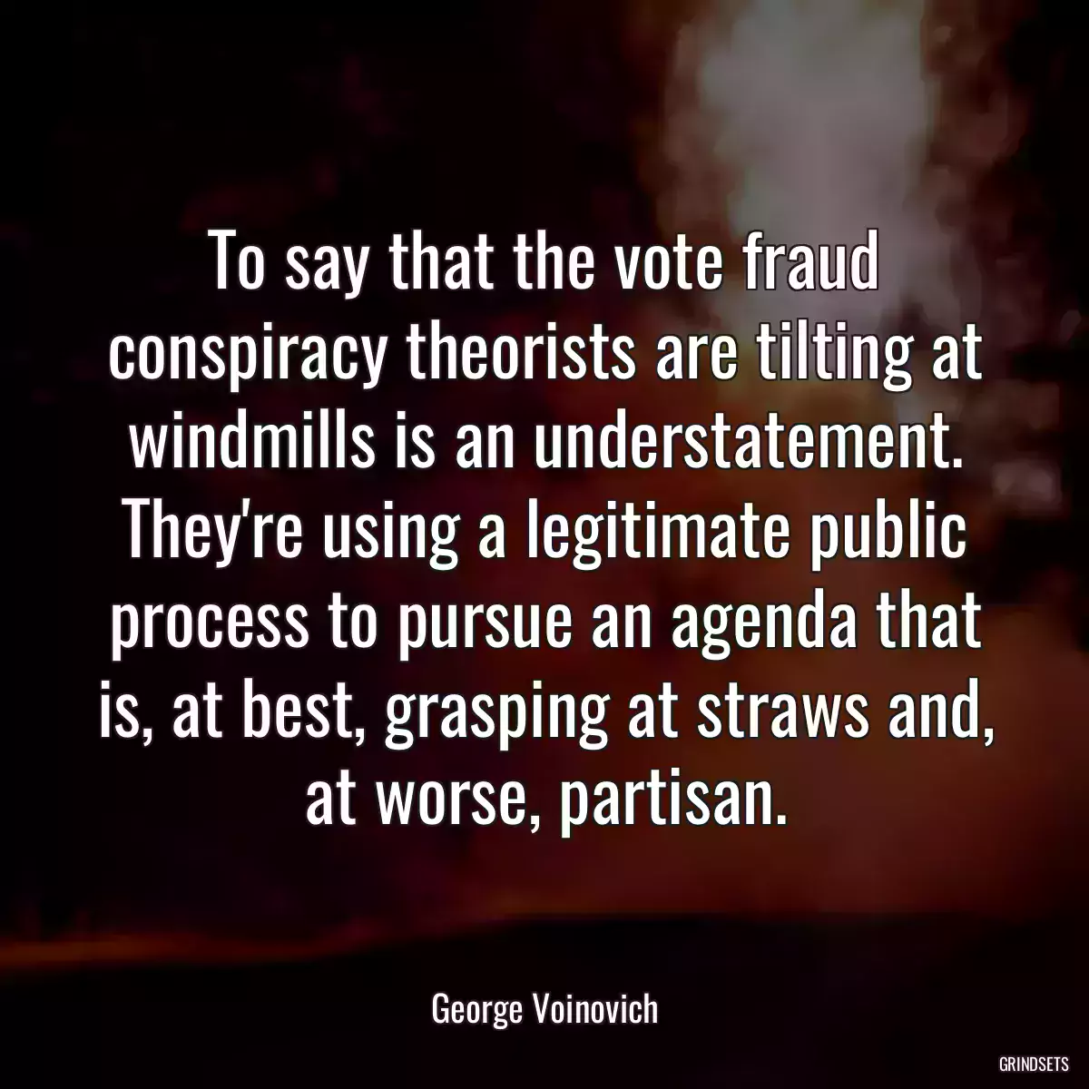 To say that the vote fraud conspiracy theorists are tilting at windmills is an understatement. They\'re using a legitimate public process to pursue an agenda that is, at best, grasping at straws and, at worse, partisan.