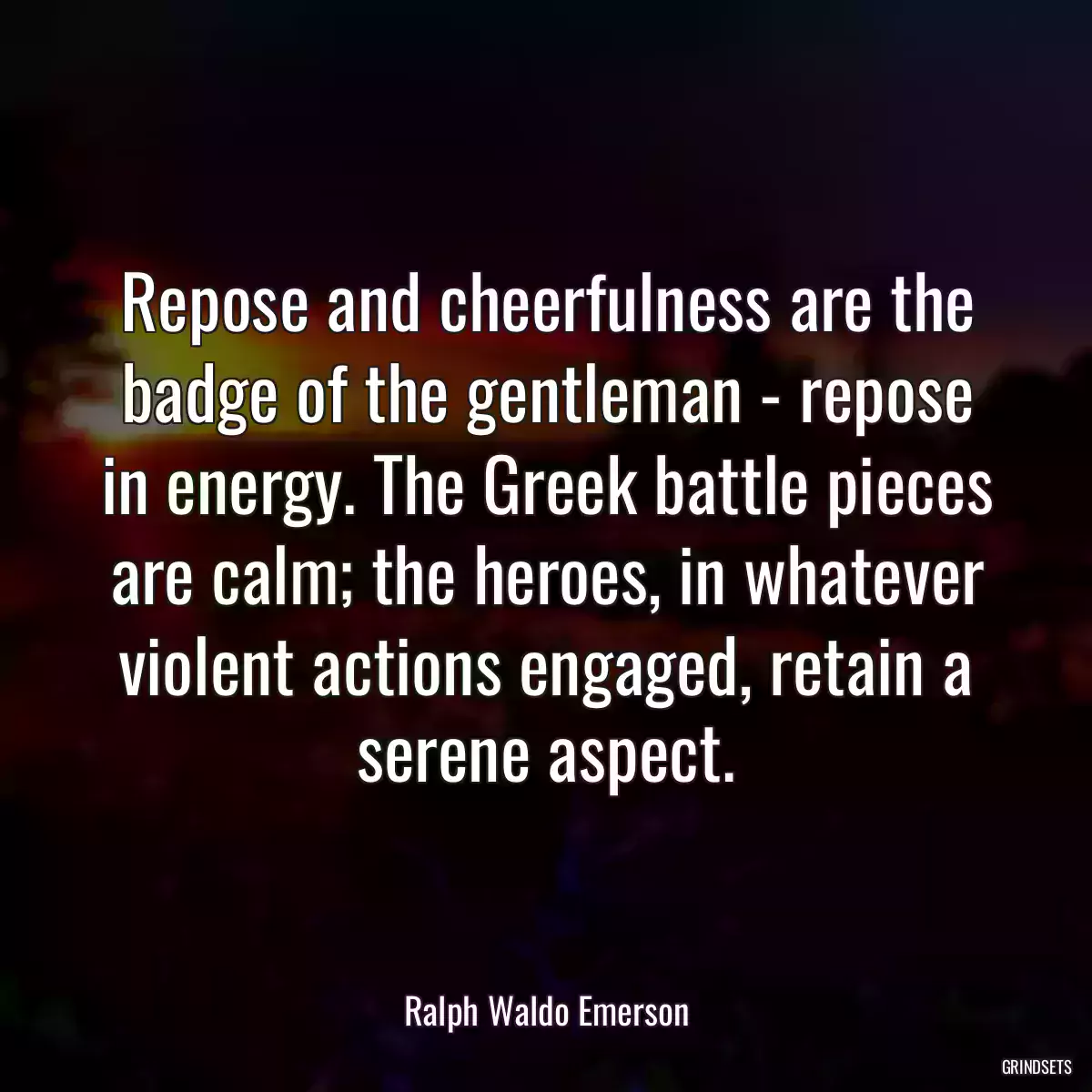 Repose and cheerfulness are the badge of the gentleman - repose in energy. The Greek battle pieces are calm; the heroes, in whatever violent actions engaged, retain a serene aspect.