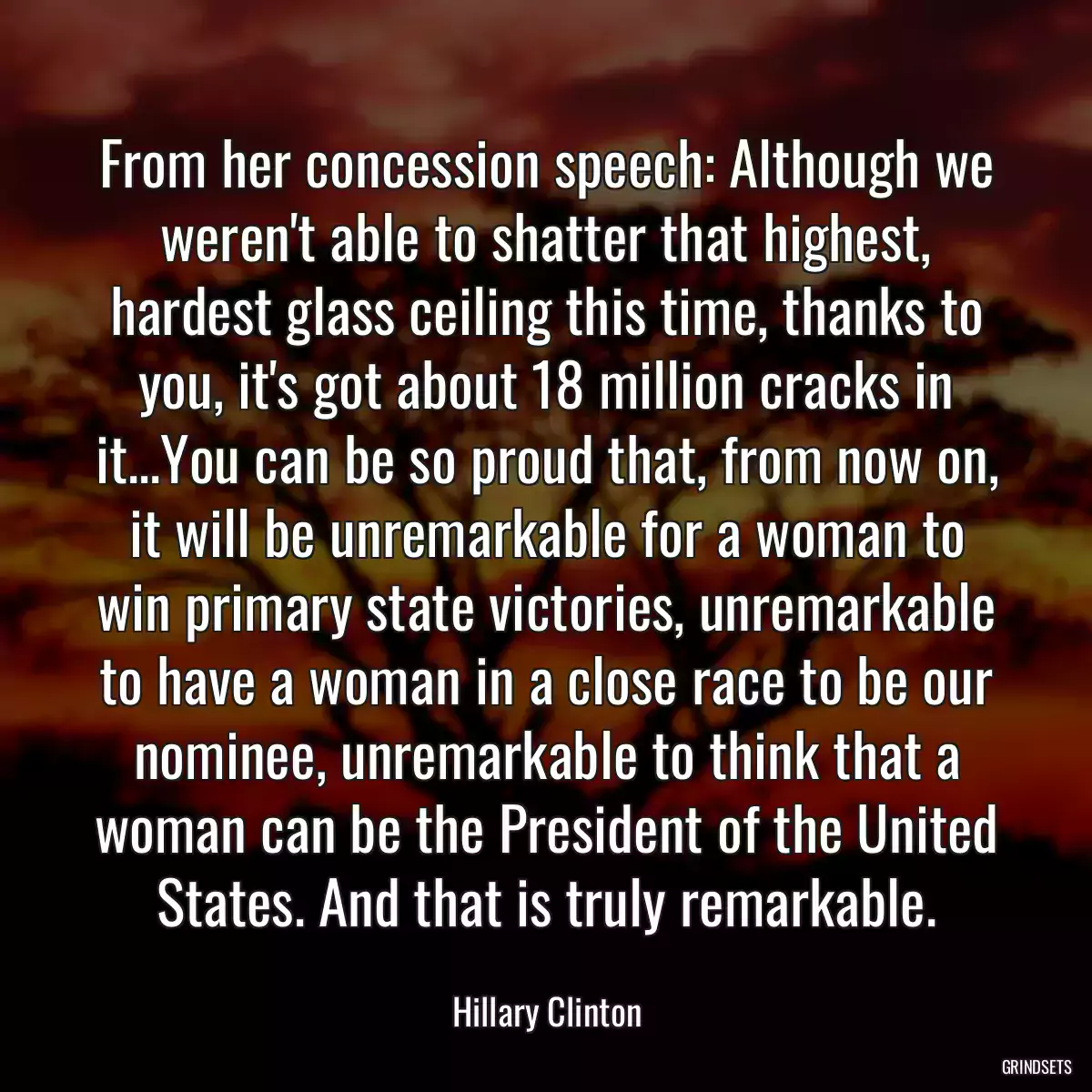 From her concession speech: Although we weren\'t able to shatter that highest, hardest glass ceiling this time, thanks to you, it\'s got about 18 million cracks in it...You can be so proud that, from now on, it will be unremarkable for a woman to win primary state victories, unremarkable to have a woman in a close race to be our nominee, unremarkable to think that a woman can be the President of the United States. And that is truly remarkable.