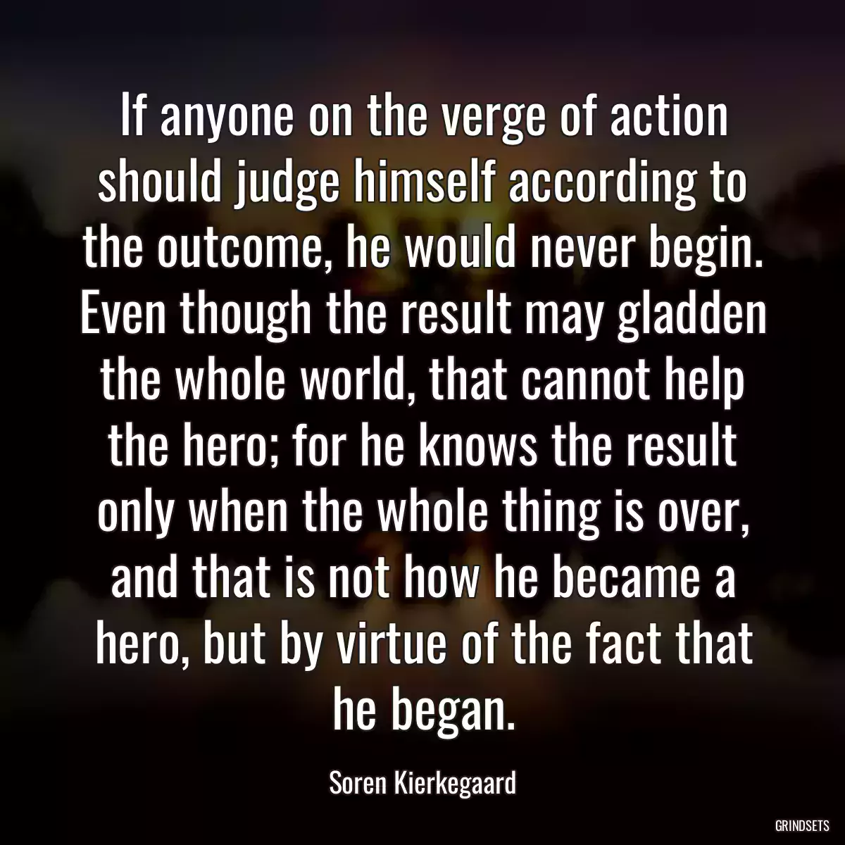 If anyone on the verge of action should judge himself according to the outcome, he would never begin. Even though the result may gladden the whole world, that cannot help the hero; for he knows the result only when the whole thing is over, and that is not how he became a hero, but by virtue of the fact that he began.