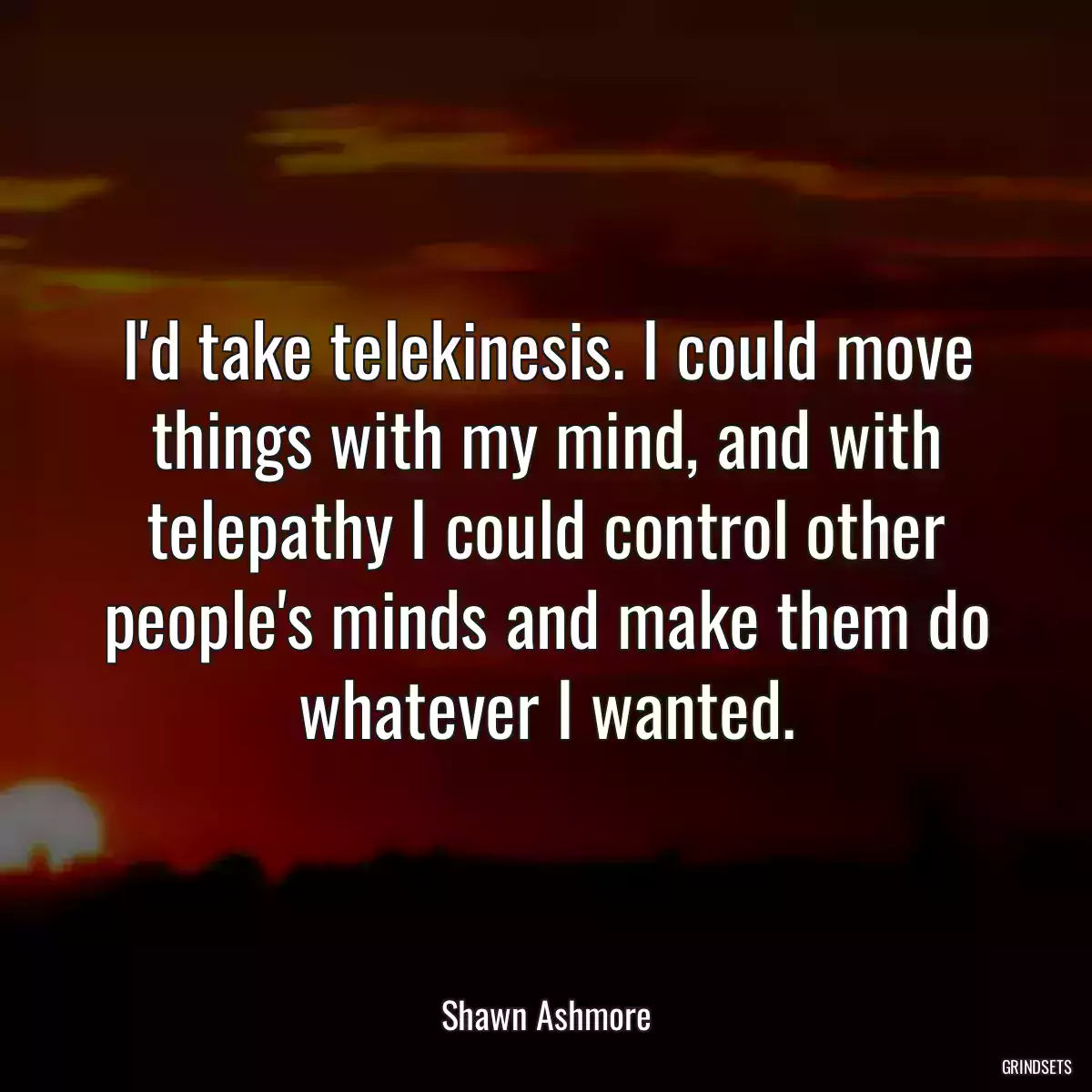 I\'d take telekinesis. I could move things with my mind, and with telepathy I could control other people\'s minds and make them do whatever I wanted.