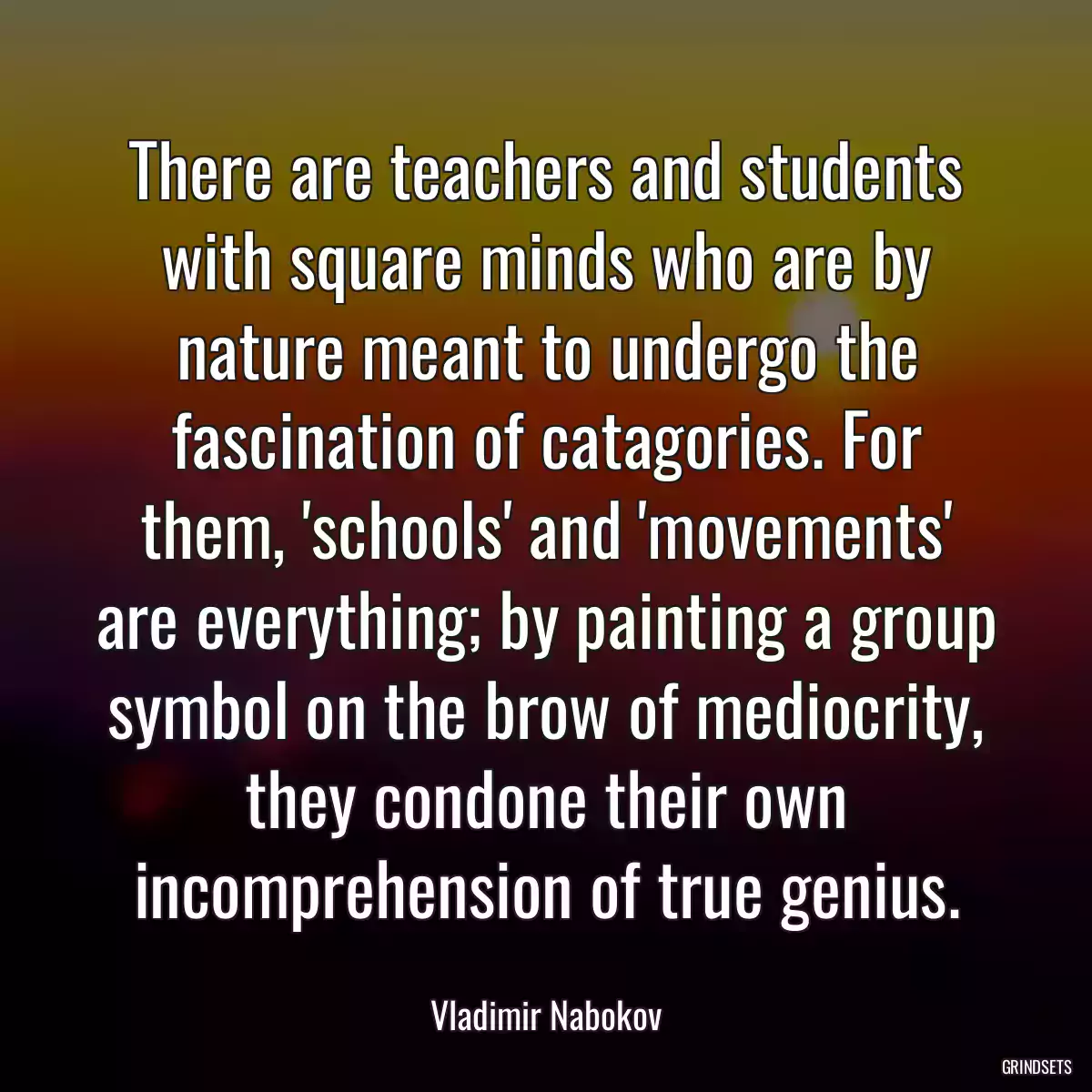 There are teachers and students with square minds who are by nature meant to undergo the fascination of catagories. For them, \'schools\' and \'movements\' are everything; by painting a group symbol on the brow of mediocrity, they condone their own incomprehension of true genius.