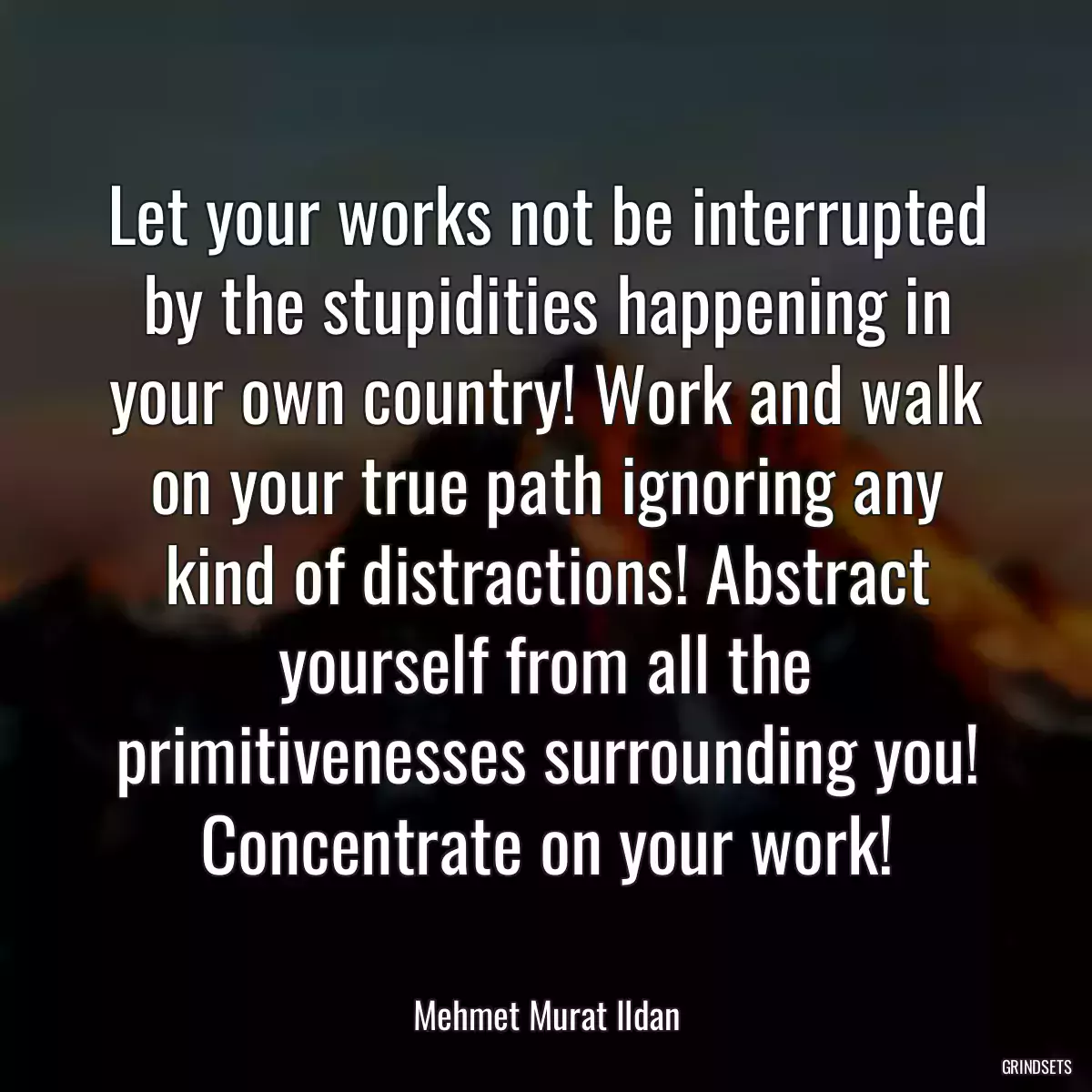 Let your works not be interrupted by the stupidities happening in your own country! Work and walk on your true path ignoring any kind of distractions! Abstract yourself from all the primitivenesses surrounding you! Concentrate on your work!