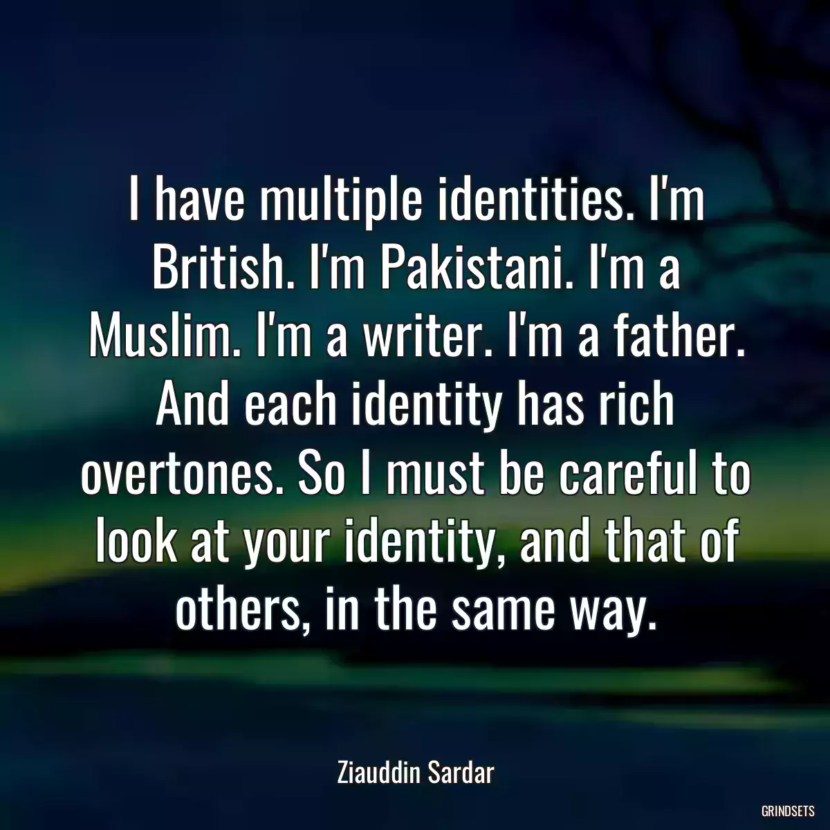 I have multiple identities. I\'m British. I\'m Pakistani. I\'m a Muslim. I\'m a writer. I\'m a father. And each identity has rich overtones. So I must be careful to look at your identity, and that of others, in the same way.