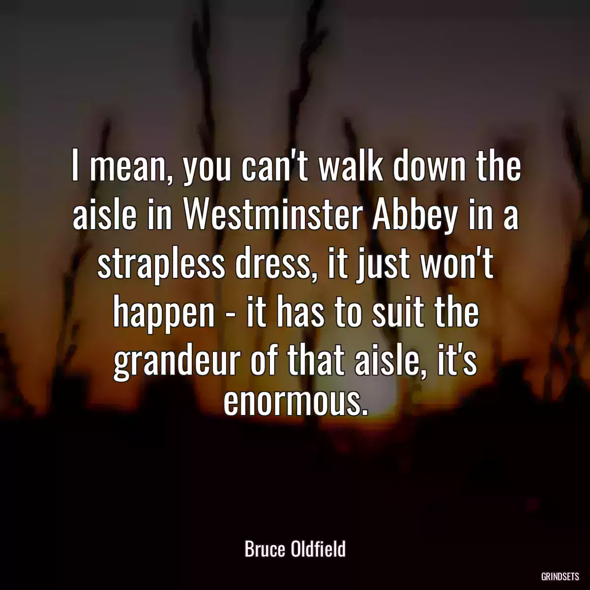 I mean, you can\'t walk down the aisle in Westminster Abbey in a strapless dress, it just won\'t happen - it has to suit the grandeur of that aisle, it\'s enormous.