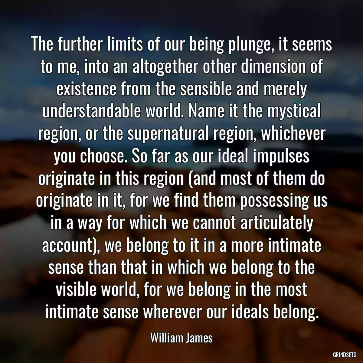 The further limits of our being plunge, it seems to me, into an altogether other dimension of existence from the sensible and merely understandable world. Name it the mystical region, or the supernatural region, whichever you choose. So far as our ideal impulses originate in this region (and most of them do originate in it, for we find them possessing us in a way for which we cannot articulately account), we belong to it in a more intimate sense than that in which we belong to the visible world, for we belong in the most intimate sense wherever our ideals belong.