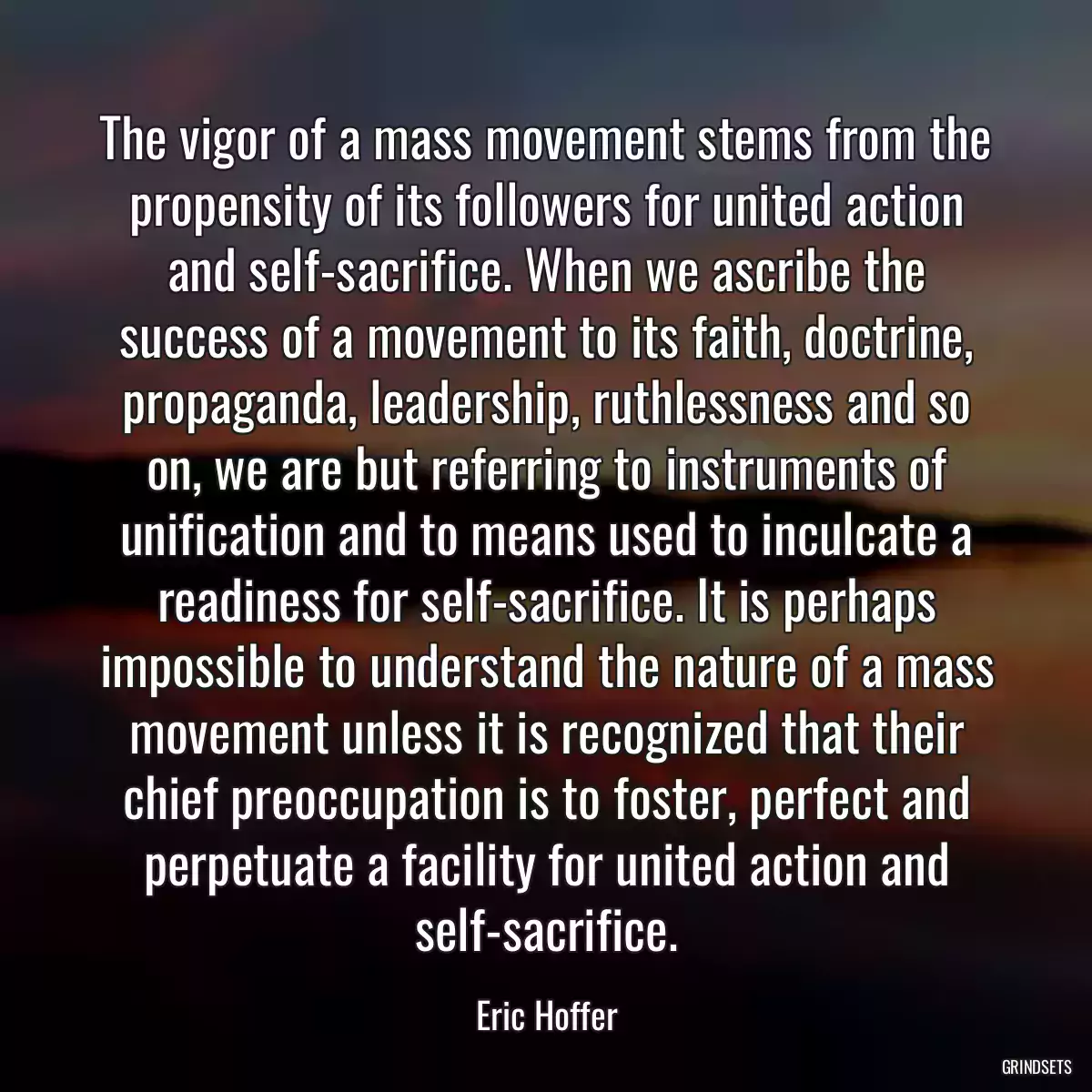 The vigor of a mass movement stems from the propensity of its followers for united action and self-sacrifice. When we ascribe the success of a movement to its faith, doctrine, propaganda, leadership, ruthlessness and so on, we are but referring to instruments of unification and to means used to inculcate a readiness for self-sacrifice. It is perhaps impossible to understand the nature of a mass movement unless it is recognized that their chief preoccupation is to foster, perfect and perpetuate a facility for united action and self-sacrifice.