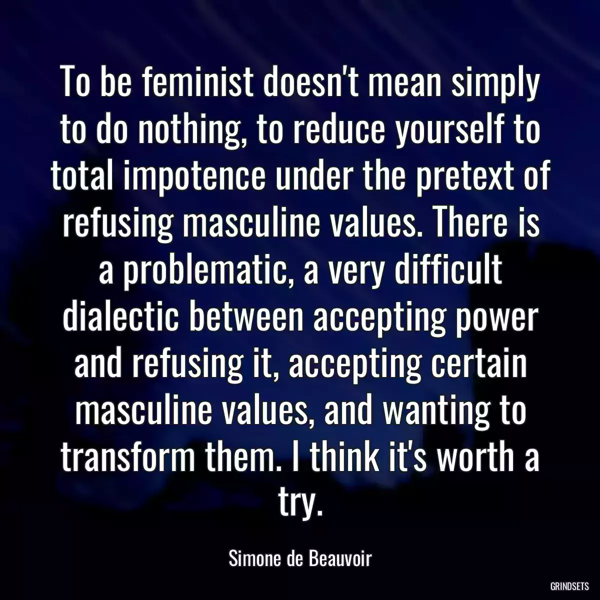 To be feminist doesn\'t mean simply to do nothing, to reduce yourself to total impotence under the pretext of refusing masculine values. There is a problematic, a very difficult dialectic between accepting power and refusing it, accepting certain masculine values, and wanting to transform them. I think it\'s worth a try.