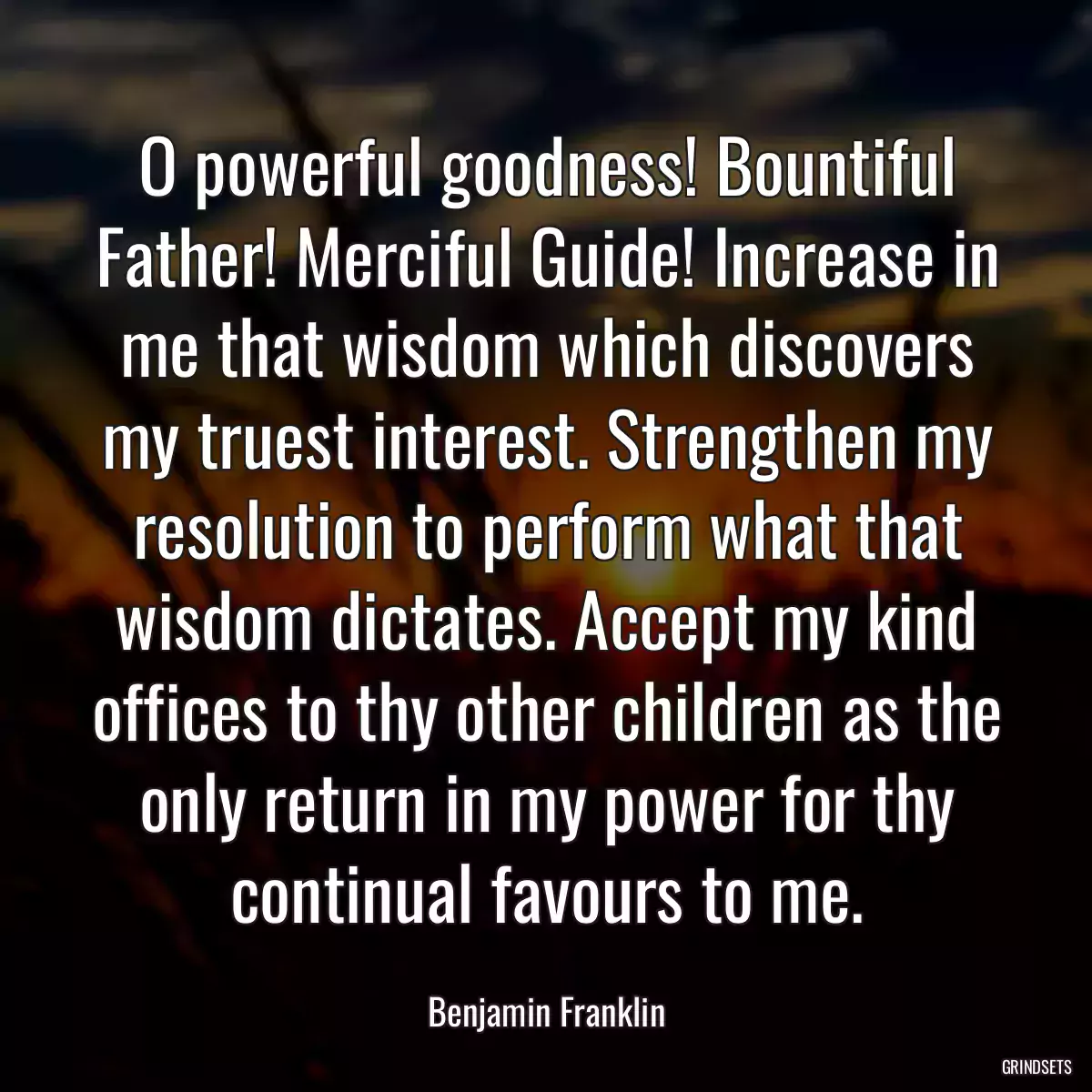 O powerful goodness! Bountiful Father! Merciful Guide! Increase in me that wisdom which discovers my truest interest. Strengthen my resolution to perform what that wisdom dictates. Accept my kind offices to thy other children as the only return in my power for thy continual favours to me.