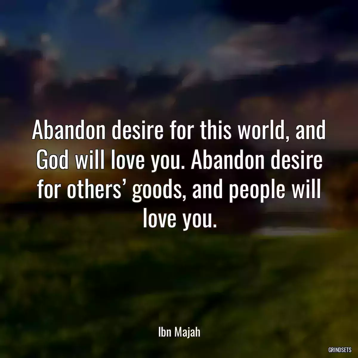 Abandon desire for this world, and God will love you. Abandon desire for others’ goods, and people will love you.