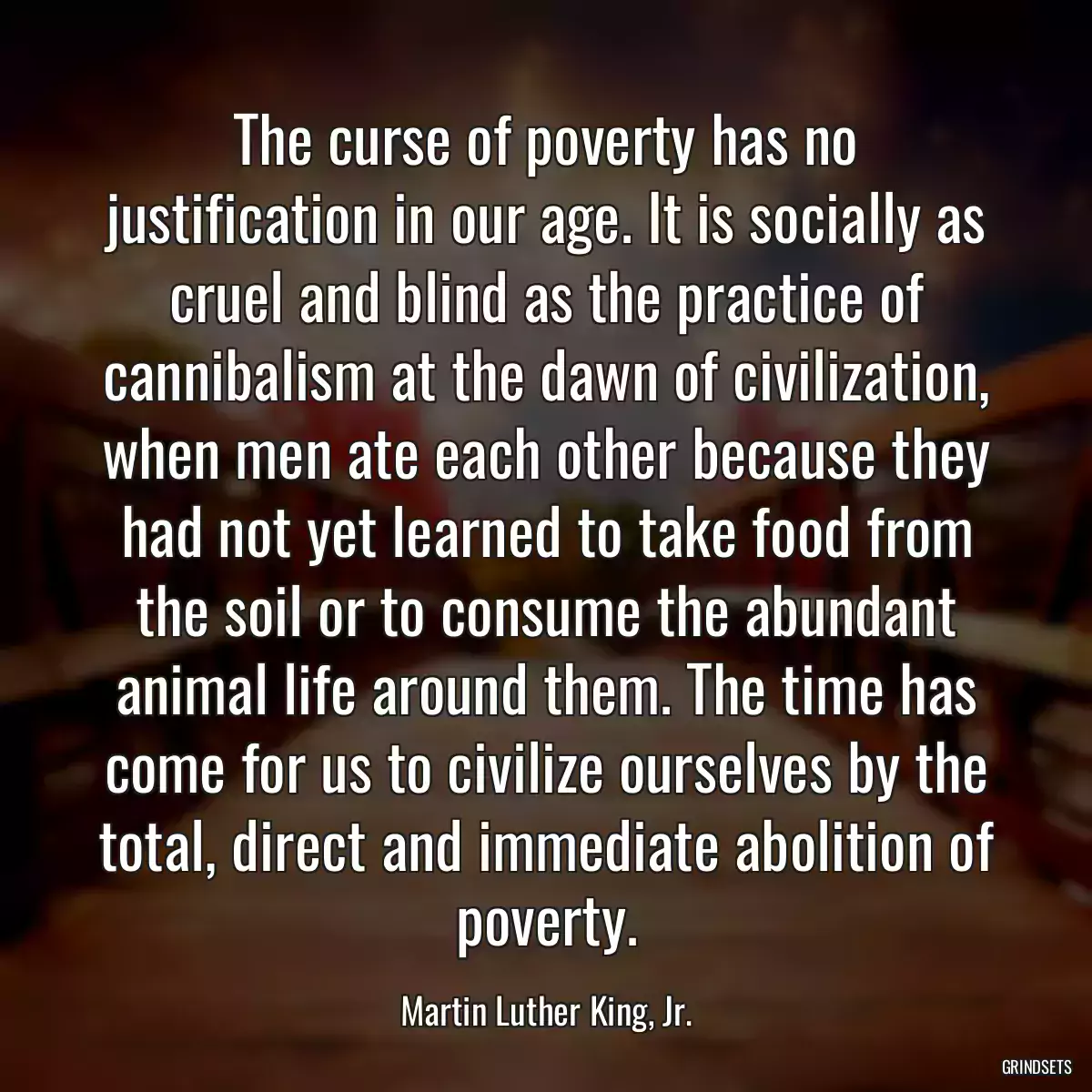 The curse of poverty has no justification in our age. It is socially as cruel and blind as the practice of cannibalism at the dawn of civilization, when men ate each other because they had not yet learned to take food from the soil or to consume the abundant animal life around them. The time has come for us to civilize ourselves by the total, direct and immediate abolition of poverty.