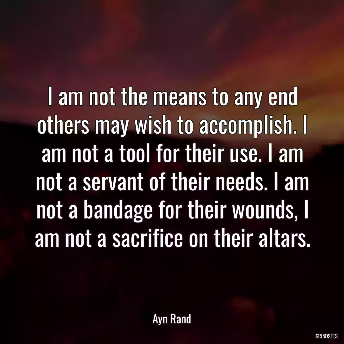 I am not the means to any end others may wish to accomplish. I am not a tool for their use. I am not a servant of their needs. I am not a bandage for their wounds, I am not a sacrifice on their altars.