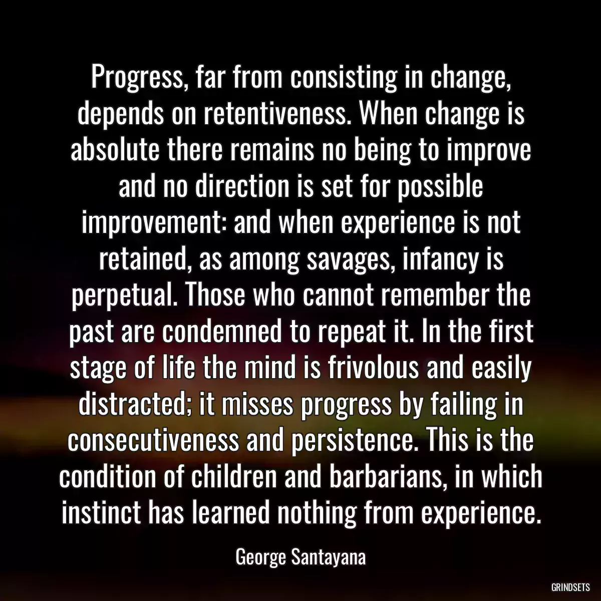 Progress, far from consisting in change, depends on retentiveness. When change is absolute there remains no being to improve and no direction is set for possible improvement: and when experience is not retained, as among savages, infancy is perpetual. Those who cannot remember the past are condemned to repeat it. In the first stage of life the mind is frivolous and easily distracted; it misses progress by failing in consecutiveness and persistence. This is the condition of children and barbarians, in which instinct has learned nothing from experience.