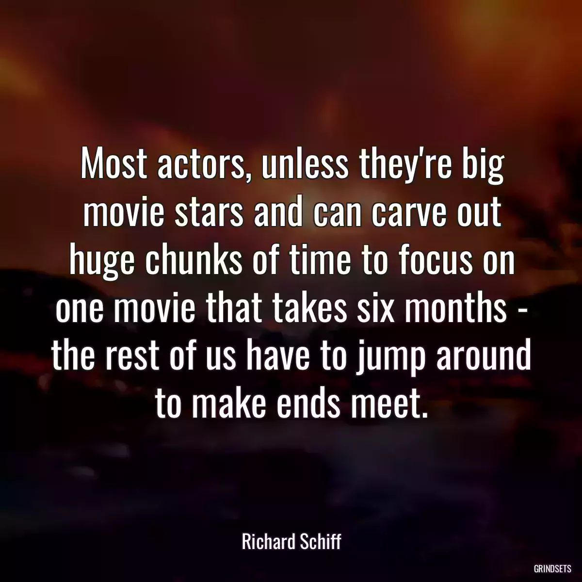 Most actors, unless they\'re big movie stars and can carve out huge chunks of time to focus on one movie that takes six months - the rest of us have to jump around to make ends meet.