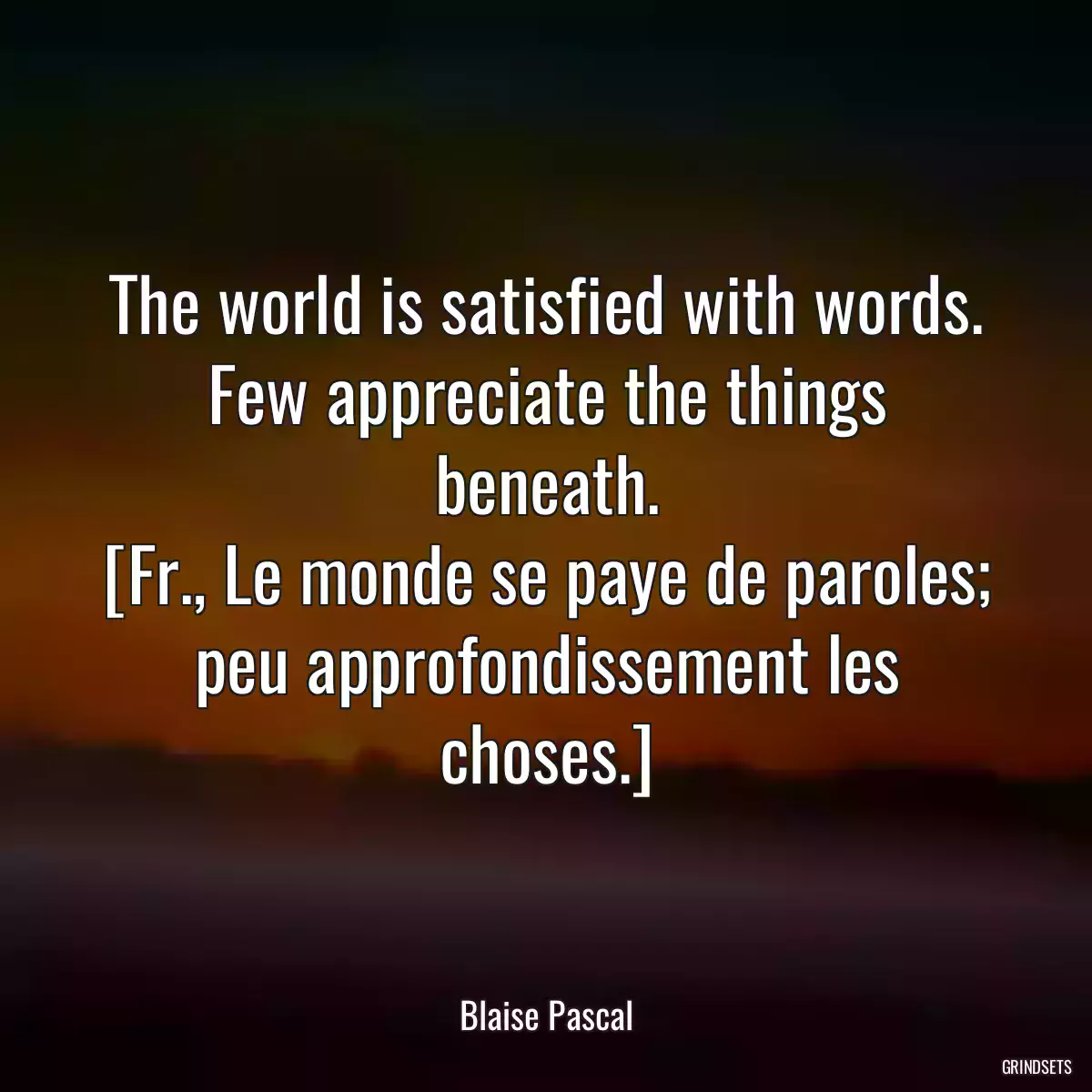 The world is satisfied with words. Few appreciate the things beneath.
[Fr., Le monde se paye de paroles; peu approfondissement les choses.]