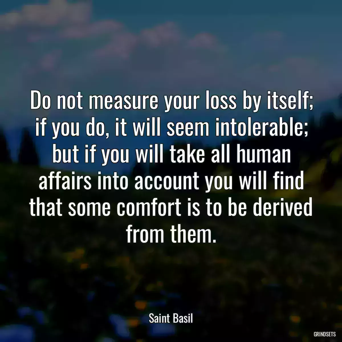 Do not measure your loss by itself; if you do, it will seem intolerable; but if you will take all human affairs into account you will find that some comfort is to be derived from them.